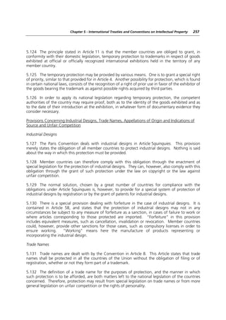 Chapter 5 - International Treaties and Conventions on Intellectual Property   257




5.124 The principle stated in Article 11 is that the member countries are obliged to grant, in
conformity with their domestic legislation, temporary protection to trademarks in respect of goods
exhibited at official or officially recognized international exhibitions held in the territory of any
member country.

5.125 The temporary protection may be provided by various means. One is to grant a special right
of priority, similar to that provided for in Article 4. Another possibility for protection, which is found
in certain national laws, consists of the recognition of a right of prior use in favor of the exhibitor of
the goods bearing the trademark as against possible rights acquired by third parties.

5.126 In order to apply its national legislation regarding temporary protection, the competent
authorities of the country may require proof, both as to the identity of the goods exhibited and as
to the date of their introduction at the exhibition, in whatever form of documentary evidence they
consider necessary.

Provisions Concerning Industrial Designs, Trade Names, Appellations of Origin and Indications of
Source and Unfair Competition

Industrial Designs

5.127 The Paris Convention deals with industrial designs in Article 5quinquies. This provision
merely states the obligation of all member countries to protect industrial designs. Nothing is said
about the way in which this protection must be provided.

5.128 Member countries can therefore comply with this obligation through the enactment of
special legislation for the protection of industrial designs. They can, however, also comply with this
obligation through the grant of such protection under the law on copyright or the law against
unfair competition.

5.129 The normal solution, chosen by a great number of countries for compliance with the
obligations under Article 5quinquies is, however, to provide for a special system of protection of
industrial designs by registration or by the grant of patents for industrial designs.

5.130 There is a special provision dealing with forfeiture in the case of industrial designs. It is
contained in Article 5B, and states that the protection of industrial designs may not in any
circumstances be subject to any measure of forfeiture as a sanction, in cases of failure to work or
where articles corresponding to those protected are imported. “Forfeiture” in this provision
includes equivalent measures, such as cancellation, invalidation or revocation. Member countries
could, however, provide other sanctions for those cases, such as compulsory licenses in order to
ensure working.      “Working” means here the manufacture of products representing or
incorporating the industrial design.

Trade Names

5.131 Trade names are dealt with by the Convention in Article 8. This Article states that trade
names shall be protected in all the countries of the Union without the obligation of filing or of
registration, whether or not they form part of a trademark.

5.132 The definition of a trade name for the purposes of protection, and the manner in which
such protection is to be afforded, are both matters left to the national legislation of the countries
concerned. Therefore, protection may result from special legislation on trade names or from more
general legislation on unfair competition or the rights of personality.
 