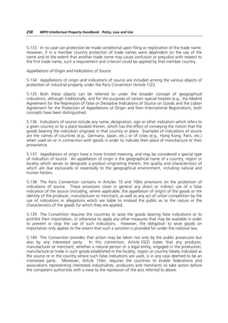 258    WIPO Intellectual Property Handbook: Policy, Law and Use



5.133 In no case can protection be made conditional upon filing or registration of the trade name.
However, if in a member country protection of trade names were dependent on the use of the
name and to the extent that another trade name may cause confusion or prejudice with respect to
the first trade name, such a requirement and criterion could be applied by that member country.

Appellations of Origin and Indications of Source

5.134 Appellations of origin and indications of source are included among the various objects of
protection of industrial property under the Paris Convention (Article 1(2)).

5.135 Both these objects can be referred to under the broader concept of geographical
indications, although traditionally, and for the purposes of certain special treaties (e.g., the Madrid
Agreement for the Repression of False or Deceptive Indications of Source on Goods and the Lisbon
Agreement for the Protection of Appellations of Origin and their International Registration), both
concepts have been distinguished.

5.136 Indications of source include any name, designation, sign or other indication which refers to
a given country or to a place located therein, which has the effect of conveying the notion that the
goods bearing the indication originate in that country or place. Examples of indications of source
are the names of countries (e.g., Germany, Japan, etc.) or of cities (e.g., Hong Kong, Paris, etc.)
when used on or in connection with goods in order to indicate their place of manufacture or their
provenance.

5.137 Appellations of origin have a more limited meaning, and may be considered a special type
of indication of source. An appellation of origin is the geographical name of a country, region or
locality which serves to designate a product originating therein, the quality and characteristics of
which are due exclusively or essentially to the geographical environment, including natural and
human factors.

5.138 The Paris Convention contains in Articles 10 and 10bis provisions on the protection of
indications of source. These provisions cover in general any direct or indirect use of a false
indication of the source (including, where applicable, the appellation of origin) of the goods or the
identity of the producer, manufacturer or merchant, as well as any act of unfair competition by the
use of indications or allegations which are liable to mislead the public as to the nature or the
characteristics of the goods for which they are applied.

5.139 The Convention requires the countries to seize the goods bearing false indications or to
prohibit their importation, or otherwise to apply any other measures that may be available in order
to prevent or stop the use of such indications. However, the obligation to seize goods on
importation only applies to the extent that such a sanction is provided for under the national law.

5.140 The Convention provides that action may be taken not only by the public prosecutor but
also by any interested party. In this connection, Article 10(2) states that any producer,
manufacturer or merchant, whether a natural person or a legal entity, engaged in the production,
manufacture or trade in such goods established in the locality, region or country falsely indicated as
the source or in the country where such false indications are used, is in any case deemed to be an
interested party. Moreover, Article 10ter, requires the countries to enable federations and
associations representing interested industrialists, producers and merchants to take action before
the competent authorities with a view to the repression of the acts referred to above.
 