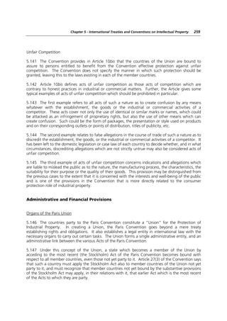 Chapter 5 - International Treaties and Conventions on Intellectual Property   259




Unfair Competition

5.141 The Convention provides in Article 10bis that the countries of the Union are bound to
assure to persons entitled to benefit from the Convention effective protection against unfair
competition. The Convention does not specify the manner in which such protection should be
granted, leaving this to the laws existing in each of the member countries.

5.142 Article 10bis defines acts of unfair competition as those acts of competition which are
contrary to honest practices in industrial or commercial matters. Further, the Article gives some
typical examples of acts of unfair competition which should be prohibited in particular.

5.143 The first example refers to all acts of such a nature as to create confusion by any means
whatever with the establishment, the goods or the industrial or commercial activities of a
competitor. These acts cover not only the use of identical or similar marks or names, which could
be attacked as an infringement of proprietary rights, but also the use of other means which can
create confusion. Such could be the form of packages, the presentation or style used on products
and on their corresponding outlets or points of distribution, titles of publicity, etc.

5.144 The second example relates to false allegations in the course of trade of such a nature as to
discredit the establishment, the goods, or the industrial or commercial activities of a competitor. It
has been left to the domestic legislation or case law of each country to decide whether, and in what
circumstances, discrediting allegations which are not strictly untrue may also be considered acts of
unfair competition.

5.145 The third example of acts of unfair competition concerns indications and allegations which
are liable to mislead the public as to the nature, the manufacturing process, the characteristics, the
suitability for their purpose or the quality of their goods. This provision may be distinguished from
the previous cases to the extent that it is concerned with the interests and well-being of the public
and is one of the provisions in the Convention that is more directly related to the consumer
protection role of industrial property.


Administrative and Financial Provisions


Organs of the Paris Union

5.146 The countries party to the Paris Convention constitute a “Union” for the Protection of
Industrial Property. In creating a Union, the Paris Convention goes beyond a mere treaty
establishing rights and obligations. It also establishes a legal entity in international law with the
necessary organs to carry out certain tasks. The Union forms a single administrative entity, and an
administrative link between the various Acts of the Paris Convention.

5.147 Under this concept of the Union, a state which becomes a member of the Union by
acceding to the most recent (the Stockholm) Act of the Paris Convention becomes bound with
respect to all member countries, even those not yet party to it. Article 27(3) of the Convention says
that such a country must apply the Stockholm Act also to member countries of the Union not yet
party to it, and must recognize that member countries not yet bound by the substantive provisions
of the Stockholm Act may apply, in their relations with it, that earlier Act which is the most recent
of the Acts to which they are party.
 