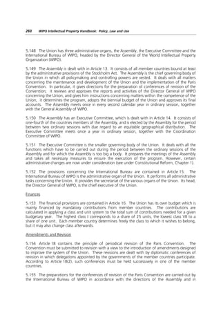 260    WIPO Intellectual Property Handbook: Policy, Law and Use




5.148 The Union has three administrative organs, the Assembly, the Executive Committee and the
International Bureau of WIPO, headed by the Director General of the World Intellectual Property
Organization (WIPO).

5.149 The Assembly is dealt with in Article 13. It consists of all member countries bound at least
by the administrative provisions of the Stockholm Act. The Assembly is the chief governing body of
the Union in which all policymaking and controlling powers are vested. It deals with all matters
concerning the maintenance and development of the Union and the implementation of the Paris
Convention. In particular, it gives directions for the preparation of conferences of revision of the
Convention; it reviews and approves the reports and activities of the Director General of WIPO
concerning the Union, and gives him instructions concerning matters within the competence of the
Union; it determines the program, adopts the biennial budget of the Union and approves its final
accounts. The Assembly meets once in every second calendar year in ordinary session, together
with the General Assembly of WIPO.

5.150 The Assembly has an Executive Committee, which is dealt with in Article 14. It consists of
one-fourth of the countries members of the Assembly, and is elected by the Assembly for the period
between two ordinary sessions with due regard to an equitable geographical distribution. The
Executive Committee meets once a year in ordinary session, together with the Coordination
Committee of WIPO.

5.151 The Executive Committee is the smaller governing body of the Union. It deals with all the
functions which have to be carried out during the period between the ordinary sessions of the
Assembly and for which the Assembly is too big a body. It prepares the meetings of the Assembly
and takes all necessary measures to ensure the execution of the program. However, certain
administrative changes are now under consideration (see under Constitutional Reform, Chapter 1).

5.152 The provisions concerning the International Bureau are contained in Article 15. The
International Bureau of WIPO is the administrative organ of the Union. It performs all administrative
tasks concerning the Union. It provides the secretariat of the various organs of the Union. Its head,
the Director General of WIPO, is the chief executive of the Union.

Finances

5.153 The financial provisions are contained in Article 16. The Union has its own budget which is
mainly financed by mandatory contributions from member countries. The contributions are
calculated in applying a class and unit system to the total sum of contributions needed for a given
budgetary year. The highest class I corresponds to a share of 25 units, the lowest class VII to a
share of one unit. Each member country determines freely the class to which it wishes to belong,
but it may also change class afterwards.

Amendments and Revision

5.154 Article 18 contains the principle of periodical revision of the Paris Convention. The
Convention must be submitted to revision with a view to the introduction of amendments designed
to improve the system of the Union. These revisions are dealt with by diplomatic conferences of
revision in which delegations appointed by the governments of the member countries participate.
According to Article 18(2), such conferences must be held successively in one of the member
countries.

5.155 The preparations for the conferences of revision of the Paris Convention are carried out by
the International Bureau of WIPO in accordance with the directions of the Assembly and in
 