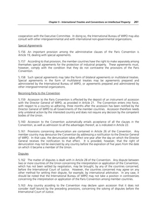 Chapter 5 - International Treaties and Conventions on Intellectual Property   261




cooperation with the Executive Committee. In doing so, the International Bureau of WIPO may also
consult with other intergovernmental and with international non-governmental organizations.

Special Agreements

5.156 An important provision among the administrative clauses of the Paris Convention is
Article 19, dealing with special agreements.

5.157 According to that provision, the member countries have the right to make separately among
themselves special agreements for the protection of industrial property. These agreements must,
however, comply with the condition that they do not contravene the provisions of the Paris
Convention.

5.158 Such special agreements may take the form of bilateral agreements or multilateral treaties.
Special agreements in the form of multilateral treaties may be agreements prepared and
administered by the International Bureau of WIPO, or agreements prepared and administered by
other intergovernmental organizations.

Becoming Party to the Convention

5.159 Accession to the Paris Convention is effected by the deposit of an instrument of accession
with the Director General of WIPO, as provided in Article 21. The Convention enters into force,
with respect to a country so adhering, three months after the accession has been notified by the
Director General of WIPO to all Governments of the member countries. Accession therefore needs
only unilateral action by the interested country and does not require any decision by the competent
bodies of the Union.

5.160 Accession to the Convention automatically entails acceptance of all the clauses in the
Convention, as well as admission to all the advantages thereof, as is indicated in Article 22.

5.161 Provisions concerning denunciation are contained in Article 26 of the Convention. Any
member country may denounce the Convention by addressing a notification to the Director General
of WIPO. In that case, the denunciation takes effect one year after the day on which the Director
General receives the notification to that effect. It is provided, however, that the right of
denunciation may not be exercised by any country before the expiration of five years from the date
on which it became a member of the Union.

Disputes

5.162 The matter of disputes is dealt with in Article 28 of the Convention. Any dispute between
two or more countries of the Union concerning the interpretation or application of the Convention,
which has not been settled by negotiation, may be brought, by any of the countries concerned,
before the International Court of Justice. However, the countries concerned may agree on any
other method for settling their dispute, for example, by international arbitration. In any case, it
should be noted that the International Bureau of WIPO may not take a position in controversies
concerning the interpretation or application of the Paris Convention among member countries.

5.163 Any country acceding to the Convention may declare upon accession that it does not
consider itself bound by the preceding provisions, concerning the solving of disputes before the
International Court of Justice.
 