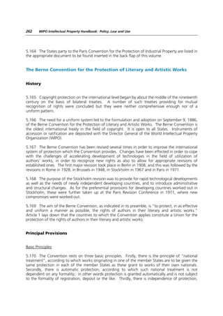 262     WIPO Intellectual Property Handbook: Policy, Law and Use




5.164 The States party to the Paris Convention for the Protection of Industrial Property are listed in
the appropriate document to be found inserted in the back flap of this volume.


The Berne Convention for the Protection of Literary and Artistic Works


History


5.165 Copyright protection on the international level began by about the middle of the nineteenth
century on the basis of bilateral treaties. A number of such treaties providing for mutual
recognition of rights were concluded but they were neither comprehensive enough nor of a
uniform pattern.

5.166 The need for a uniform system led to the formulation and adoption on September 9, 1886,
of the Berne Convention for the Protection of Literary and Artistic Works. The Berne Convention is
the oldest international treaty in the field of copyright. It is open to all States. Instruments of
accession or ratification are deposited with the Director General of the World Intellectual Property
Organization (WIPO).

5.167 The Berne Convention has been revised several times in order to improve the international
system of protection which the Convention provides. Changes have been effected in order to cope
with the challenges of accelerating development of technologies in the field of utilization of
authors’ works, in order to recognize new rights as also to allow for appropriate revisions of
established ones. The first major revision took place in Berlin in 1908, and this was followed by the
revisions in Rome in 1928, in Brussels in 1948, in Stockholm in 1967 and in Paris in 1971.

5.168 The purpose of the Stockholm revision was to provide for rapid technological developments
as well as the needs of newly independent developing countries, and to introduce administrative
and structural changes. As for the preferential provisions for developing countries worked out in
Stockholm, these were further taken up at the Paris Revision Conference in 1971, where new
compromises were worked out.

5.169 The aim of the Berne Convention, as indicated in its preamble, is “to protect, in as effective
and uniform a manner as possible, the rights of authors in their literary and artistic works.”
Article 1 lays down that the countries to which the Convention applies constitute a Union for the
protection of the rights of authors in their literary and artistic works.


Principal Provisions


Basic Principles

5.170 The Convention rests on three basic principles. Firstly, there is the principle of “national
treatment”, according to which works originating in one of the member States are to be given the
same protection in each of the member States as these grant to works of their own nationals.
Secondly, there is automatic protection, according to which such national treatment is not
dependent on any formality; in other words protection is granted automatically and is not subject
to the formality of registration, deposit or the like. Thirdly, there is independence of protection,
 