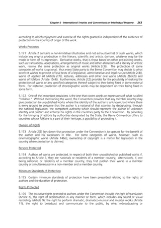 Chapter 5 - International Treaties and Conventions on Intellectual Property   263




according to which enjoyment and exercise of the rights granted is independent of the existence of
protection in the country of origin of the work.

Works Protected

5.171 Article 2 contains a non-limitative (illustrative and not exhaustive) list of such works, which
include any original production in the literary, scientific and artistic domain, whatever may be the
mode or form of its expression. Derivative works, that is those based on other pre-existing works,
such as translations, adaptations, arrangements of music and other alterations of a literary or artistic
work, receive the same protection as original works (Article 2(3)). The protection of some
categories of works is optional; thus every State party to the Berne Convention may decide to what
extent it wishes to protect official texts of a legislative, administrative and legal nature (Article 2(4)),
works of applied art (Article 2(7)), lectures, addresses and other oral works (Article 2bis(2)) and
works of folklore (Article 15(4)). Furthermore, Article 2(2) provides for the possibility of making the
protection of works or any specified categories thereof subject to their being fixed in some material
form. For instance, protection of choreographic works may be dependent on their being fixed in
some form.

5.172 One of the important provisions is the one that covers works or expressions of what is called
“folklore.” Without mentioning the word, the Convention provides that any member country may
give protection to unpublished works where the identity of the author is unknown, but where there
is every ground to presume that the author is a national of that country, by designating, through
the national legislation, the competent authority which should represent the author of unknown
identity and protect and enforce his rights in the countries party to the Convention. By providing
for the bringing of actions by authorities designated by the State, the Berne Convention offers to
countries whose folklore is a part of their heritage, a possibility of protecting it.

Owners of Rights

5.173 Article 2(6) lays down that protection under the Convention is to operate for the benefit of
the author and his successors in title. For some categories of works, however, such as
cinematographic works (Article 14bis), ownership of copyright is a matter for legislation in the
country where protection is claimed.

Persons Protected

5.174 Authors of works are protected, in respect of both their unpublished or published works if,
according to Article 3, they are nationals or residents of a member country; alternatively, if, not
being nationals or residents of a member country, they first publish their works in a member
country or simultaneously in a non-member and a member country.

Minimum Standards of Protection

5.175 Certain minimum standards of protection have been prescribed relating to the rights of
authors and the duration of protection.

Rights Protected

5.176 The exclusive rights granted to authors under the Convention include the right of translation
(Article 8), the right of reproduction in any manner or form, which includes any sound or visual
recording, (Article 9), the right to perform dramatic, dramatico-musical and musical works (Article
11), the right to broadcast and communicate to the public, by wire, rebroadcasting or
 
