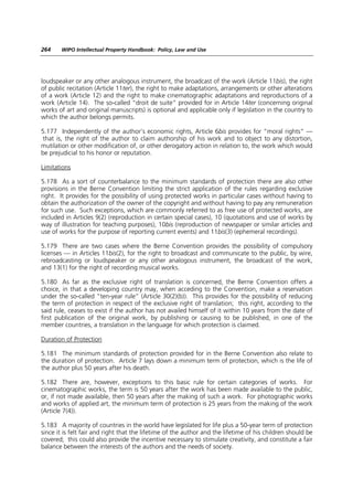 264    WIPO Intellectual Property Handbook: Policy, Law and Use




loudspeaker or any other analogous instrument, the broadcast of the work (Article 11bis), the right
of public recitation (Article 11ter), the right to make adaptations, arrangements or other alterations
of a work (Article 12) and the right to make cinematographic adaptations and reproductions of a
work (Article 14). The so-called “droit de suite” provided for in Article 14ter (concerning original
works of art and original manuscripts) is optional and applicable only if legislation in the country to
which the author belongs permits.

5.177 Independently of the author’s economic rights, Article 6bis provides for “moral rights” —
 that is, the right of the author to claim authorship of his work and to object to any distortion,
mutilation or other modification of, or other derogatory action in relation to, the work which would
be prejudicial to his honor or reputation.

Limitations

5.178 As a sort of counterbalance to the minimum standards of protection there are also other
provisions in the Berne Convention limiting the strict application of the rules regarding exclusive
right. It provides for the possibility of using protected works in particular cases without having to
obtain the authorization of the owner of the copyright and without having to pay any remuneration
for such use. Such exceptions, which are commonly referred to as free use of protected works, are
included in Articles 9(2) (reproduction in certain special cases), 10 (quotations and use of works by
way of illustration for teaching purposes), 10bis (reproduction of newspaper or similar articles and
use of works for the purpose of reporting current events) and 11bis(3) (ephemeral recordings).

5.179 There are two cases where the Berne Convention provides the possibility of compulsory
licenses — in Articles 11bis(2), for the right to broadcast and communicate to the public, by wire,
rebroadcasting or loudspeaker or any other analogous instrument, the broadcast of the work,
and 13(1) for the right of recording musical works.

5.180 As far as the exclusive right of translation is concerned, the Berne Convention offers a
choice, in that a developing country may, when acceding to the Convention, make a reservation
under the so-called “ten-year rule” (Article 30(2)(b)). This provides for the possibility of reducing
the term of protection in respect of the exclusive right of translation; this right, according to the
said rule, ceases to exist if the author has not availed himself of it within 10 years from the date of
first publication of the original work, by publishing or causing to be published, in one of the
member countries, a translation in the language for which protection is claimed.

Duration of Protection

5.181 The minimum standards of protection provided for in the Berne Convention also relate to
the duration of protection. Article 7 lays down a minimum term of protection, which is the life of
the author plus 50 years after his death.

5.182 There are, however, exceptions to this basic rule for certain categories of works. For
cinematographic works, the term is 50 years after the work has been made available to the public,
or, if not made available, then 50 years after the making of such a work. For photographic works
and works of applied art, the minimum term of protection is 25 years from the making of the work
(Article 7(4)).

5.183 A majority of countries in the world have legislated for life plus a 50-year term of protection
since it is felt fair and right that the lifetime of the author and the lifetime of his children should be
covered; this could also provide the incentive necessary to stimulate creativity, and constitute a fair
balance between the interests of the authors and the needs of society.
 