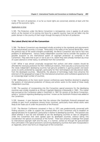 Chapter 5 - International Treaties and Conventions on Intellectual Property   265



5.184 The term of protection, in so far as moral rights are concerned, extends at least until the
expiry of the economic rights.

Application in time

5.185 The Protection under the Berne Convention is retrospective, since it applies to all works
which, at the moment of its coming into force for a specific country, have not yet fallen into the
public domain in the country of their origin through the expiry of the term of protection.


The Latest (Paris) Act of the Convention


5.186 The Berne Convention was developed initially according to the standards and requirements
of the industrialized countries in Europe. Particularly in the wake of the Second World War, when
the political map of the world changed considerably, the Berne Convention also had to face new
problems of development. Various newly independent countries had to consider the question of
possible accession to the international system of copyright protection as contained in the
Convention. They were free to join or not to join it or, where they were already members by virtue
of a past colonial or similar status, to withdraw from the Convention.

5.187 While it was almost universally recognized that authors and other creators should be
afforded the necessary protection for their intellectual creations, there was also a consciousness that
the newly independent developing countries had genuine problems in gaining greater and easier
access to works protected by copyright, particularly for their technological and educational needs,
from the developed countries. Meanwhile, the advance of technology made more attractive the
extension of the geographical scope of the international conventions and multilateral agreements to
an increasingly larger number of countries.

5.188 Deliberations at the more recent revision conferences were therefore directed to adapting
the systems of international protection of literary and artistic works to the needs of these newly
independent countries.

5.189 The question of incorporating into the Convention special provisions for the developing
countries was initially mooted at an African Copyright Meeting in Brazzaville in 1963. This matter
was pursued at the Conference called in Stockholm in 1967 for revision of the Berne Convention,
where a “protocol regarding developing countries” known as the Stockholm Protocol was added to
the Convention.

5.190 However, it soon became clear that the solution (the Stockholm Protocol) proposed was
unlikely to gain much acceptance among Union countries, particularly those whose works were
likely to be made use of under the provisions of the Protocol.

5.191 The Revision Conference convened in Paris in 1971 was predominantly concerned with
finding solutions in order to support the universal effect of the Convention and to establish an
appropriate basis for its operation, particularly in relation to developing countries. The question was
asked whether it was fair and workable to ask the developing countries to take on obligations
under the Convention that were agreed upon by developed countries, without taking into
consideration the special circumstances of the former. There was certainly a challenge then posed
to international copyright itself and this was, in a manner, sorted out through the give-and-take
that culminated in the special provisions concerning developing countries that were incorporated in
an Appendix, which now forms an integral part of the Convention.
 