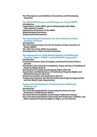 The Phonograms and Satellites Conventions and Developing
 Countries

The WIPO Performances and Phonograms Treaty (WPPT)
Introduction
Legal Nature of the WPPT and its Relationship with Other
 International Treaties
Substantive Provisions of the WPPT
Administrative Provisions
Audiovisual Performances

The International Convention for the Protection of New
 Varieties of Plants
Introduction
The International Union for the Protection of New Varieties of
 Plants (UPOV)
The 1991 Act of the UPOV Convention
Developments in Plant Variety Protection

The Agreement on Trade-Related Aspects of Intellectual
 Property Rights (“TRIPS”) and WIPO-WTO Cooperation
Introduction
General Provisions, Basic Principles and Final Provisions (Parts I
 and VII)
Standards Concerning the Availability, Scope and Use of Intellectual
 Property Rights (Part II)
Enforcement of Intellectual Property Rights (Part III)
Acquisition and Maintenance of Intellectual Property Rights and
 Related Procedures (Part IV)
Dispute Prevention and Settlement (Part V)
Cooperation between the World Intellectual Property Organization
 and the World Trade Organization

Progressive Development of International Intellectual
 Property Law
Introduction
The Joint Recommendation Concerning Provisions for the
 Protection of Well-Known Marks
The Joint Recommendation Concerning Trademark Licenses
The Joint Recommendation Concerning the Protection of Marks, and
 Other Industrial Property Rights in Signs, on the Internet
 