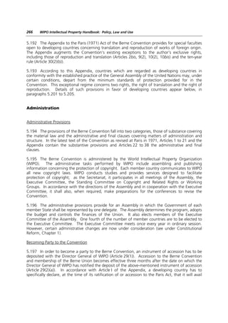 266    WIPO Intellectual Property Handbook: Policy, Law and Use


5.192 The Appendix to the Paris (1971) Act of the Berne Convention provides for special faculties
open to developing countries concerning translation and reproduction of works of foreign origin.
The Appendix augments the Convention’s existing exceptions to the author’s exclusive rights,
including those of reproduction and translation (Articles 2bis, 9(2), 10(2), 10bis) and the ten-year
rule (Article 30(2)(b)).

5.193 According to this Appendix, countries which are regarded as developing countries in
conformity with the established practice of the General Assembly of the United Nations may, under
certain conditions, depart from the minimum standards of protection provided for in the
Convention. This exceptional regime concerns two rights, the right of translation and the right of
reproduction. Details of such provisions in favor of developing countries appear below, in
paragraphs 5.201 to 5.205.


Administration


Administrative Provisions

5.194 The provisions of the Berne Convention fall into two categories, those of substance covering
the material law and the administrative and final clauses covering matters of administration and
structure. In the latest text of the Convention as revised at Paris in 1971, Articles 1 to 21 and the
Appendix contain the substantive provisions and Articles 22 to 38 the administrative and final
clauses.

5.195 The Berne Convention is administered by the World Intellectual Property Organization
(WIPO). The administrative tasks performed by WIPO include assembling and publishing
information concerning the protection of copyright. Each member country communicates to WIPO
all new copyright laws. WIPO conducts studies and provides services designed to facilitate
protection of copyright; as the Secretariat, it participates in all meetings of the Assembly, the
Executive Committee, the Standing Committee on Copyright and Related Rights or Working
Groups. In accordance with the directions of the Assembly and in cooperation with the Executive
Committee, it shall also, when required, make preparations for the conferences to revise the
Convention.

5.196 The administrative provisions provide for an Assembly in which the Government of each
member State shall be represented by one delegate. The Assembly determines the program, adopts
the budget and controls the finances of the Union. It also elects members of the Executive
Committee of the Assembly. One fourth of the number of member countries are to be elected to
the Executive Committee. The Executive Committee meets once every year in ordinary session.
However, certain administrative changes are now under consideration (see under Constitutional
Reform, Chapter 1).

Becoming Party to the Convention

5.197 In order to become a party to the Berne Convention, an instrument of accession has to be
deposited with the Director General of WIPO (Article 29(1)). Accession to the Berne Convention
and membership of the Berne Union becomes effective three months after the date on which the
Director General of WIPO has notified the deposit of the above-mentioned instrument of accession
(Article 29(2)(a)). In accordance with Article I of the Appendix, a developing country has to
specifically declare, at the time of its ratification of or accession to the Paris Act, that it will avail
 