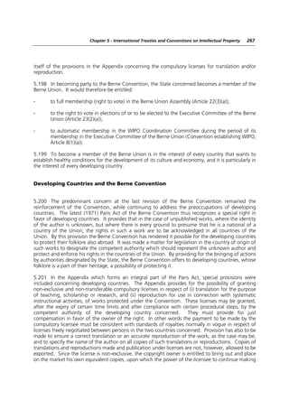 Chapter 5 - International Treaties and Conventions on Intellectual Property   267




itself of the provisions in the Appendix concerning the compulsory licenses for translation and/or
reproduction.

5.198 In becoming party to the Berne Convention, the State concerned becomes a member of the
Berne Union. It would therefore be entitled:

-      to full membership (right to vote) in the Berne Union Assembly (Article 22(3)(a));

-      to the right to vote in elections of or to be elected to the Executive Committee of the Berne
       Union (Article 23(2)(a));

-      to automatic membership in the WIPO Coordination Committee during the period of its
       membership in the Executive Committee of the Berne Union (Convention establishing WIPO,
       Article 8(1)(a)).

5.199 To become a member of the Berne Union is in the interest of every country that wants to
establish healthy conditions for the development of its culture and economy, and it is particularly in
the interest of every developing country.


Developing Countries and the Berne Convention


5.200 The predominant concern at the last revision of the Berne Convention remained the
reinforcement of the Convention, while continuing to address the preoccupations of developing
countries. The latest (1971) Paris Act of the Berne Convention thus recognizes a special right in
favor of developing countries. It provides that in the case of unpublished works, where the identity
of the author is unknown, but where there is every ground to presume that he is a national of a
country of the Union, the rights in such a work are to be acknowledged in all countries of the
Union. By this provision the Berne Convention has rendered it possible for the developing countries
to protect their folklore also abroad. It was made a matter for legislation in the country of origin of
such works to designate the competent authority which should represent the unknown author and
protect and enforce his rights in the countries of the Union. By providing for the bringing of actions
by authorities designated by the State, the Berne Convention offers to developing countries, whose
folklore is a part of their heritage, a possibility of protecting it.

5.201 In the Appendix which forms an integral part of the Paris Act, special provisions were
included concerning developing countries. The Appendix provides for the possibility of granting
non-exclusive and non-transferable compulsory licenses in respect of (i) translation for the purpose
of teaching, scholarship or research, and (ii) reproduction for use in connection with systematic
instructional activities, of works protected under the Convention. These licenses may be granted,
after the expiry of certain time limits and after compliance with certain procedural steps, by the
competent authority of the developing country concerned.              They must provide for just
compensation in favor of the owner of the right. In other words the payment to be made by the
compulsory licensee must be consistent with standards of royalties normally in vogue in respect of
licenses freely negotiated between persons in the two countries concerned. Provision has also to be
made to ensure a correct translation or an accurate reproduction of the work, as the case may be,
and to specify the name of the author on all copies of such translations or reproductions. Copies of
translations and reproductions made and publication under licenses are not, however, allowed to be
exported. Since the license is non-exclusive, the copyright owner is entitled to bring out and place
on the market his own equivalent copies, upon which the power of the licensee to continue making
 