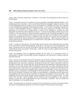 268    WIPO Intellectual Property Handbook: Policy, Law and Use




copies under the license would cease. However, in that event, the compulsory licensee’s stock can
be exhausted.

5.202 Compulsory licenses for translations can be granted for languages generally spoken in the
developing country concerned. There is a distinction between languages in general use also in one
or more developed countries (English, French and Spanish, for example) and those not in general
use there (largely local languages of developing countries). In the case of a language in general use
in one or more developed countries, a period of three years, starting on the date of the first
publication of the work has to elapse before a license can be applied for, whereas for other
languages the period has been reduced to one year. To this has to be added a period of six to nine
months, as the case may be, for obtaining licenses according to the formalities provided for in the
Convention. It is also important here to point out that the system of translation licenses includes
licenses for broadcasting, and this is important when we take into account the part played in
today’s context by the radio and television for educational purposes. These licenses, however, are
not for authorizing the broadcasting of a translated work; they relate only to translations made for
broadcasting purposes.

5.203 In respect of reproduction, the period after which licenses can be obtained varies according
to the nature of the work to be reproduced. Generally it is five years from the first publication. For
works connected with the natural and physical sciences and with technology (and this includes
mathematical works) the period is three years; while for works of fiction, poetry and drama, the
period is seven years.

5.204 The possibility that the Appendix provides for the grant of a compulsory license, if
authorization is desired, may favorably influence negotiation and may lead to increased scope for
voluntary licensing.

5.205 In so far as compulsory licenses for translation are concerned, instead of availing itself of the
facility offered by the system mentioned earlier, the Berne Convention offers a choice in that a
developing country may, when ratifying or acceding to the Paris Act, make a reservation under the
so-called “ten-year rule” (Article 30(ii) (b)), which provides for the possibility of reducing the term of
protection as far as the exclusive right of translation is concerned; this right, according to the said
rule, ceases to exist if the author has not availed himself of it within 10 years from the date of first
publication of the original work, by publishing or causing to be published, in one of the countries of
the Berne Union, a translation in the language for which protection is claimed. The Appendix to the
Paris Act of the Berne Convention thus allows a choice between a compulsory license system and
the possibility of limiting the right of translation to 10 years as provided for in this Convention. Any
developing country may choose between those possibilities but cannot combine them. In other
words, this “ten-year” system provides that for 10 years from the publication of the work the
author’s consent has to be sought before the right to translate is obtained; after this period the
right of translation is in the public domain.

5.206 The States party to the Berne Convention for the Protection of Literary and Artistic Works
are listed in the appropriate document to be found inserted in the back flap of this volume.
 