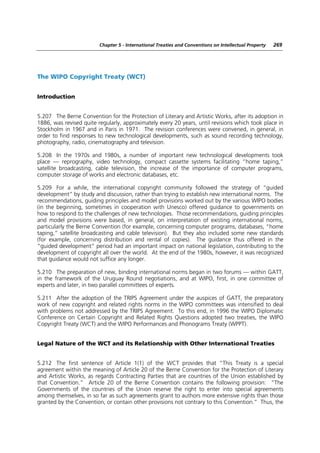Chapter 5 - International Treaties and Conventions on Intellectual Property   269




The WIPO Copyright Treaty (WCT)


Introduction


5.207 The Berne Convention for the Protection of Literary and Artistic Works, after its adoption in
1886, was revised quite regularly, approximately every 20 years, until revisions which took place in
Stockholm in 1967 and in Paris in 1971. The revision conferences were convened, in general, in
order to find responses to new technological developments, such as sound recording technology,
photography, radio, cinematography and television.

5.208 In the 1970s and 1980s, a number of important new technological developments took
place — reprography, video technology, compact cassette systems facilitating “home taping,”
satellite broadcasting, cable television, the increase of the importance of computer programs,
computer storage of works and electronic databases, etc.

5.209 For a while, the international copyright community followed the strategy of “guided
development” by study and discussion, rather than trying to establish new international norms. The
recommendations, guiding principles and model provisions worked out by the various WIPO bodies
(in the beginning, sometimes in cooperation with Unesco) offered guidance to governments on
how to respond to the challenges of new technologies. Those recommendations, guiding principles
and model provisions were based, in general, on interpretation of existing international norms,
particularly the Berne Convention (for example, concerning computer programs, databases, “home
taping,” satellite broadcasting and cable television). But they also included some new standards
(for example, concerning distribution and rental of copies). The guidance thus offered in the
“guided development” period had an important impact on national legislation, contributing to the
development of copyright all over the world. At the end of the 1980s, however, it was recognized
that guidance would not suffice any longer.

5.210 The preparation of new, binding international norms began in two forums — within GATT,
in the framework of the Uruguay Round negotiations, and at WIPO, first, in one committee of
experts and later, in two parallel committees of experts.

5.211 After the adoption of the TRIPS Agreement under the auspices of GATT, the preparatory
work of new copyright and related rights norms in the WIPO committees was intensified to deal
with problems not addressed by the TRIPS Agreement. To this end, in 1996 the WIPO Diplomatic
Conference on Certain Copyright and Related Rights Questions adopted two treaties, the WIPO
Copyright Treaty (WCT) and the WIPO Performances and Phonograms Treaty (WPPT).


Legal Nature of the WCT and its Relationship with Other International Treaties


5.212 The first sentence of Article 1(1) of the WCT provides that “This Treaty is a special
agreement within the meaning of Article 20 of the Berne Convention for the Protection of Literary
and Artistic Works, as regards Contracting Parties that are countries of the Union established by
that Convention.” Article 20 of the Berne Convention contains the following provision: “The
Governments of the countries of the Union reserve the right to enter into special agreements
among themselves, in so far as such agreements grant to authors more extensive rights than those
granted by the Convention, or contain other provisions not contrary to this Convention.” Thus, the
 
