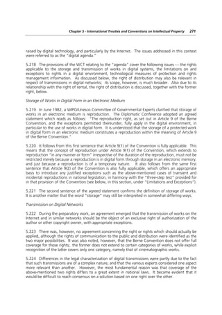 Chapter 5 - International Treaties and Conventions on Intellectual Property   271




raised by digital technology, and particularly by the Internet. The issues addressed in this context
were referred to as the “digital agenda.”

5.218 The provisions of the WCT relating to the “agenda” cover the following issues — the rights
applicable to the storage and transmission of works in digital systems, the limitations on and
exceptions to rights in a digital environment, technological measures of protection and rights
management information. As discussed below, the right of distribution may also be relevant in
respect of transmissions in digital networks; its scope, however, is much broader. Also due to its
relationship with the right of rental, the right of distribution is discussed, together with the former
right, below.

Storage of Works in Digital Form in an Electronic Medium

5.219 In June 1982, a WIPO/Unesco Committee of Governmental Experts clarified that storage of
works in an electronic medium is reproduction. The Diplomatic Conference adopted an agreed
statement which reads as follows: “The reproduction right, as set out in Article 9 of the Berne
Convention, and the exceptions permitted thereunder, fully apply in the digital environment, in
particular to the use of works in digital form. It is understood that the storage of a protected work
in digital form in an electronic medium constitutes a reproduction within the meaning of Article 9
of the Berne Convention.”

5.220 It follows from this first sentence that Article 9(1) of the Convention is fully applicable. This
means that the concept of reproduction under Article 9(1) of the Convention, which extends to
reproduction “in any manner or form” irrespective of the duration of the reproduction, must not be
restricted merely because a reproduction is in digital form through storage in an electronic memory,
and just because a reproduction is of a temporary nature. It also follows from the same first
sentence that Article 9(2) of the Convention is also fully applicable, which offers an appropriate
basis to introduce any justified exceptions such as the above-mentioned cases of transient and
incidental reproductions in national legislation, in harmony with the “three-step test” provided for
in that provision of the Convention (see below, in this section, under “Limitations and Exceptions”).

5.221 The second sentence of the agreed statement confirms the definition of storage of works.
It is another matter that the word “storage” may still be interpreted in somewhat differing ways.

Transmission on Digital Networks

5.222 During the preparatory work, an agreement emerged that the transmission of works on the
Internet and in similar networks should be the object of an exclusive right of authorization of the
author or other copyright owner, with appropriate exceptions.

5.223 There was, however, no agreement concerning the right or rights which should actually be
applied, although the rights of communication to the public and distribution were identified as the
two major possibilities. It was also noted, however, that the Berne Convention does not offer full
coverage for those rights; the former does not extend to certain categories of works, while explicit
recognition of the latter covers only one category, namely that of cinematographic works.

5.224 Differences in the legal characterization of digital transmissions were partly due to the fact
that such transmissions are of a complex nature, and that the various experts considered one aspect
more relevant than another. However, the most fundamental reason was that coverage of the
above-mentioned two rights differs to a great extent in national laws. It became evident that it
would be difficult to reach consensus on a solution based on one right over the other.
 