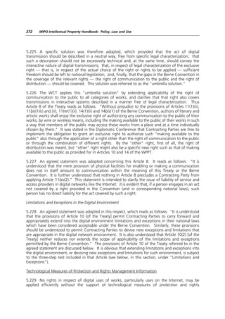 272     WIPO Intellectual Property Handbook: Policy, Law and Use




5.225 A specific solution was therefore adopted, which provided that the act of digital
transmission should be described in a neutral way, free from specific legal characterization; that
such a description should not be excessively technical and, at the same time, should convey the
interactive nature of digital transmissions; that, in respect of legal characterization of the exclusive
right — that is, in respect of the actual choice of the right or rights to be applied — sufficient
freedom should be left to national legislation; and, finally, that the gaps in the Berne Convention in
the coverage of the relevant rights — the right of communication to the public and the right of
distribution — should be covered. This solution was referred to as the “umbrella solution.”

5.226 The WCT applies this “umbrella solution” by extending applicability of the right of
communication to the public to all categories of works, and clarifies that that right also covers
transmissions in interactive systems described in a manner free of legal characterization. Thus
Article 8 of the Treaty reads as follows: “Without prejudice to the provisions of Articles 11(1)(ii),
11bis(1)(i) and (ii), 11ter(1)(ii), 14(1)(ii) and 14bis(1) of the Berne Convention, authors of literary and
artistic works shall enjoy the exclusive right of authorizing any communication to the public of their
works, by wire or wireless means, including the making available to the public of their works in such
a way that members of the public may access these works from a place and at a time individually
chosen by them.” It was stated in the Diplomatic Conference that Contracting Parties are free to
implement the obligation to grant an exclusive right to authorize such “making available to the
public” also through the application of a right other than the right of communication to the public
or through the combination of different rights. By the “other” right, first of all, the right of
distribution was meant, but “other” right might also be a specific new right such as that of making
available to the public as provided for in Articles 10 and 14 of the WPPT.

5.227 An agreed statement was adopted concerning this Article 8. It reads as follows: “It is
understood that the mere provision of physical facilities for enabling or making a communication
does not in itself amount to communication within the meaning of this Treaty or the Berne
Convention. It is further understood that nothing in Article 8 precludes a Contracting Party from
applying Article 11bis(2).” This statement is intended to clarify the issue of liability of service and
access providers in digital networks like the Internet: it is evident that, if a person engages in an act
not covered by a right provided in the Convention (and in corresponding national laws), such
person has no direct liability for the act covered by such a right.

Limitations and Exceptions in the Digital Environment

5.228 An agreed statement was adopted in this respect, which reads as follows: “It is understood
that the provisions of Article 10 [of the Treaty] permit Contracting Parties to carry forward and
appropriately extend into the digital environment limitations and exceptions in their national laws
which have been considered acceptable under the Berne Convention. Similarly, these provisions
should be understood to permit Contracting Parties to devise new exceptions and limitations that
are appropriate in the digital network environment. It is also understood that Article 10(2) [of the
Treaty] neither reduces nor extends the scope of applicability of the limitations and exceptions
permitted by the Berne Convention.” The provisions of Article 10 of the Treaty referred to in the
agreed statement are discussed below. It is obvious that extending limitations and exceptions into
the digital environment, or devising new exceptions and limitations for such environment, is subject
to the three-step test included in that Article (see below, in this section, under “Limitations and
Exceptions”).

Technological Measures of Protection and Rights Management Information

5.229 No rights in respect of digital uses of works, particularly uses on the Internet, may be
applied efficiently without the support of technological measures of protection and rights
 