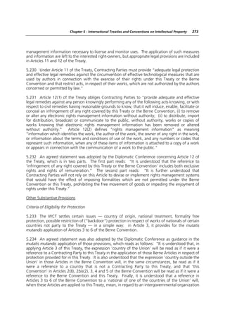 Chapter 5 - International Treaties and Conventions on Intellectual Property   273




management information necessary to license and monitor uses. The application of such measures
and information are left to the interested right-owners, but appropriate legal provisions are included
in Articles 11 and 12 of the Treaty.

5.230 Under Article 11 of the Treaty, Contracting Parties must provide “adequate legal protection
and effective legal remedies against the circumvention of effective technological measures that are
used by authors in connection with the exercise of their rights under this Treaty or the Berne
Convention and that restrict acts, in respect of their works, which are not authorized by the authors
concerned or permitted by law.”

5.231 Article 12(1) of the Treaty obliges Contracting Parties to “provide adequate and effective
legal remedies against any person knowingly performing any of the following acts knowing, or with
respect to civil remedies having reasonable grounds to know, that it will induce, enable, facilitate or
conceal an infringement of any right covered by this Treaty or the Berne Convention, (i) to remove
or alter any electronic rights management information without authority; (ii) to distribute, import
for distribution, broadcast or communicate to the public, without authority, works or copies of
works knowing that electronic rights management information has been removed or altered
without authority.”       Article 12(2) defines “rights management information” as meaning
“information which identifies the work, the author of the work, the owner of any right in the work,
or information about the terms and conditions of use of the work, and any numbers or codes that
represent such information, when any of these items of information is attached to a copy of a work
or appears in connection with the communication of a work to the public.”

5.232 An agreed statement was adopted by the Diplomatic Conference concerning Article 12 of
the Treaty, which is in two parts. The first part reads: “It is understood that the reference to
‘infringement of any right covered by this Treaty or the Berne Convention’ includes both exclusive
rights and rights of remuneration.” The second part reads: “It is further understood that
Contracting Parties will not rely on this Article to devise or implement rights management systems
that would have the effect of imposing formalities which are not permitted under the Berne
Convention or this Treaty, prohibiting the free movement of goods or impeding the enjoyment of
rights under this Treaty.”

Other Substantive Provisions

Criteria of Eligibility for Protection

5.233 The WCT settles certain issues — country of origin, national treatment, formality free
protection, possible restriction of (“backdoor”) protection in respect of works of nationals of certain
countries not party to the Treaty — in a simple way: in Article 3, it provides for the mutatis
mutandis application of Articles 3 to 6 of the Berne Convention.

5.234 An agreed statement was also adopted by the Diplomatic Conference as guidance in the
mutatis mutandis application of those provisions, which reads as follows: “It is understood that, in
applying Article 3 of this Treaty, the expression ‘country of the Union’ will be read as if it were a
reference to a Contracting Party to this Treaty in the application of those Berne Articles in respect of
protection provided for in this Treaty. It is also understood that the expression ‘country outside the
Union’ in those Articles in the Berne Convention will, in the same circumstances, be read as if it
were a reference to a country that is not a Contracting Party to this Treaty, and that ‘this
Convention’ in Articles 2(8), 2bis(2), 3, 4 and 5 of the Berne Convention will be read as if it were a
reference to the Berne Convention and this Treaty. Finally, it is understood that a reference in
Articles 3 to 6 of the Berne Convention to a ‘national of one of the countries of the Union’ will,
when these Articles are applied to this Treaty, mean, in regard to an intergovernmental organization
 