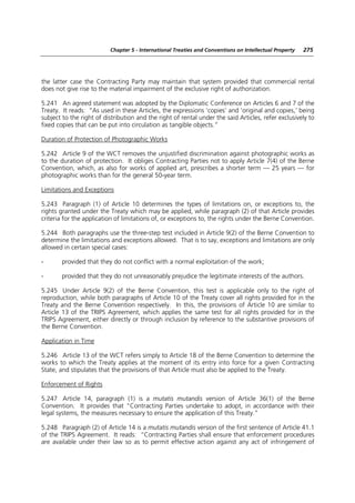 Chapter 5 - International Treaties and Conventions on Intellectual Property   275




the latter case the Contracting Party may maintain that system provided that commercial rental
does not give rise to the material impairment of the exclusive right of authorization.

5.241 An agreed statement was adopted by the Diplomatic Conference on Articles 6 and 7 of the
Treaty. It reads: “As used in these Articles, the expressions ‘copies’ and ‘original and copies,’ being
subject to the right of distribution and the right of rental under the said Articles, refer exclusively to
fixed copies that can be put into circulation as tangible objects.”

Duration of Protection of Photographic Works

5.242 Article 9 of the WCT removes the unjustified discrimination against photographic works as
to the duration of protection. It obliges Contracting Parties not to apply Article 7(4) of the Berne
Convention, which, as also for works of applied art, prescribes a shorter term — 25 years — for
photographic works than for the general 50-year term.

Limitations and Exceptions

5.243 Paragraph (1) of Article 10 determines the types of limitations on, or exceptions to, the
rights granted under the Treaty which may be applied, while paragraph (2) of that Article provides
criteria for the application of limitations of, or exceptions to, the rights under the Berne Convention.

5.244 Both paragraphs use the three-step test included in Article 9(2) of the Berne Convention to
determine the limitations and exceptions allowed. That is to say, exceptions and limitations are only
allowed in certain special cases:

-      provided that they do not conflict with a normal exploitation of the work;

-      provided that they do not unreasonably prejudice the legitimate interests of the authors.

5.245 Under Article 9(2) of the Berne Convention, this test is applicable only to the right of
reproduction, while both paragraphs of Article 10 of the Treaty cover all rights provided for in the
Treaty and the Berne Convention respectively. In this, the provisions of Article 10 are similar to
Article 13 of the TRIPS Agreement, which applies the same test for all rights provided for in the
TRIPS Agreement, either directly or through inclusion by reference to the substantive provisions of
the Berne Convention.

Application in Time

5.246 Article 13 of the WCT refers simply to Article 18 of the Berne Convention to determine the
works to which the Treaty applies at the moment of its entry into force for a given Contracting
State, and stipulates that the provisions of that Article must also be applied to the Treaty.

Enforcement of Rights

5.247 Article 14, paragraph (1) is a mutatis mutandis version of Article 36(1) of the Berne
Convention. It provides that “Contracting Parties undertake to adopt, in accordance with their
legal systems, the measures necessary to ensure the application of this Treaty.”

5.248 Paragraph (2) of Article 14 is a mutatis mutandis version of the first sentence of Article 41.1
of the TRIPS Agreement. It reads: “Contracting Parties shall ensure that enforcement procedures
are available under their law so as to permit effective action against any act of infringement of
 