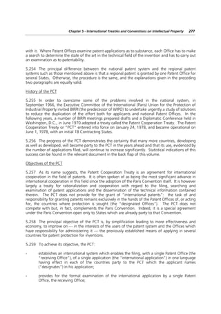 Chapter 5 - International Treaties and Conventions on Intellectual Property   277




with it. Where Patent Offices examine patent applications as to substance, each Office has to make
a search to determine the state of the art in the technical field of the invention and has to carry out
an examination as to patentability.

5.254 The principal difference between the national patent system and the regional patent
systems such as those mentioned above is that a regional patent is granted by one Patent Office for
several States. Otherwise, the procedure is the same, and the explanations given in the preceding
two paragraphs are equally valid.

History of the PCT

5.255 In order to overcome some of the problems involved in the national system, in
September 1966, the Executive Committee of the International (Paris) Union for the Protection of
Industrial Property invited BIRPI (the predecessor of WIPO) to undertake urgently a study of solutions
to reduce the duplication of the effort both for applicants and national Patent Offices. In the
following years, a number of BIRPI meetings prepared drafts and a Diplomatic Conference held in
Washington, D.C., in June 1970 adopted a treaty called the Patent Cooperation Treaty. The Patent
Cooperation Treaty or “PCT” entered into force on January 24, 1978, and became operational on
June 1, 1978, with an initial 18 Contracting States.

5.256 The progress of the PCT demonstrates the certainty that many more countries, developing
as well as developed, will become party to the PCT in the years ahead and that its use, evidenced by
the number of applications filed, will continue to increase significantly. Statistical indications of this
success can be found in the relevant document in the back flap of this volume.

Objectives of the PCT

5.257 As its name suggests, the Patent Cooperation Treaty is an agreement for international
cooperation in the field of patents. It is often spoken of as being the most significant advance in
international cooperation in this field since the adoption of the Paris Convention itself. It is however
largely a treaty for rationalization and cooperation with regard to the filing, searching and
examination of patent applications and the dissemination of the technical information contained
therein. The PCT does not provide for the grant of “international patents”: the task of and
responsibility for granting patents remains exclusively in the hands of the Patent Offices of, or acting
for, the countries where protection is sought (the “designated Offices”). The PCT does not
compete with but, in fact, complements the Paris Convention. Indeed, it is a special agreement
under the Paris Convention open only to States which are already party to that Convention.

5.258 The principal objective of the PCT is, by simplification leading to more effectiveness and
economy, to improve on — in the interests of the users of the patent system and the Offices which
have responsibility for administering it — the previously established means of applying in several
countries for patent protection for inventions.

5.259 To achieve its objective, the PCT:

-      establishes an international system which enables the filing, with a single Patent Office (the
       “receiving Office”), of a single application (the “international application”) in one language
       having effect in each of the countries party to the PCT which the applicant names
       (“designates”) in his application;

-      provides for the formal examination of the international application by a single Patent
       Office, the receiving Office;
 