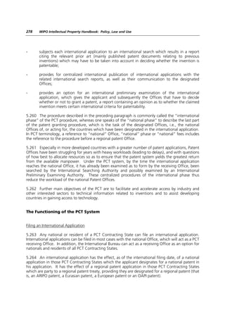 278    WIPO Intellectual Property Handbook: Policy, Law and Use




-      subjects each international application to an international search which results in a report
       citing the relevant prior art (mainly published patent documents relating to previous
       inventions) which may have to be taken into account in deciding whether the invention is
       patentable;

-      provides for centralized international publication of international applications with the
       related international search reports, as well as their communication to the designated
       Offices;

-      provides an option for an international preliminary examination of the international
       application, which gives the applicant and subsequently the Offices that have to decide
       whether or not to grant a patent, a report containing an opinion as to whether the claimed
       invention meets certain international criteria for patentability.

5.260 The procedure described in the preceding paragraph is commonly called the “international
phase” of the PCT procedure, whereas one speaks of the “national phase” to describe the last part
of the patent granting procedure, which is the task of the designated Offices, i.e., the national
Offices of, or acting for, the countries which have been designated in the international application.
In PCT terminology, a reference to “national” Office, “national” phase or “national” fees includes
the reference to the procedure before a regional patent Office.

5.261 Especially in more developed countries with a greater number of patent applications, Patent
Offices have been struggling for years with heavy workloads (leading to delays), and with questions
of how best to allocate resources so as to ensure that the patent system yields the greatest return
from the available manpower. Under the PCT system, by the time the international application
reaches the national Office, it has already been examined as to form by the receiving Office, been
searched by the International Searching Authority and possibly examined by an International
Preliminary Examining Authority. These centralized procedures of the international phase thus
reduce the workload of the national Patent Offices.

5.262 Further main objectives of the PCT are to facilitate and accelerate access by industry and
other interested sectors to technical information related to inventions and to assist developing
countries in gaining access to technology.


The Functioning of the PCT System


Filing an International Application

5.263 Any national or resident of a PCT Contracting State can file an international application.
International applications can be filed in most cases with the national Office, which will act as a PCT
receiving Office. In addition, the International Bureau can act as a receiving Office as an option for
nationals and residents of all PCT Contracting States.

5.264 An international application has the effect, as of the international filing date, of a national
application in those PCT Contracting States which the applicant designates for a national patent in
his application. It has the effect of a regional patent application in those PCT Contracting States
which are party to a regional patent treaty, providing they are designated for a regional patent (that
is, an ARIPO patent, a Eurasian patent, a European patent or an OAPI patent).
 