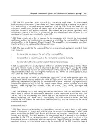 Chapter 5 - International Treaties and Conventions on Intellectual Property   279




5.265 The PCT prescribes certain standards for international applications. An international
application which is prepared in accordance with these standards will be acceptable, so far as the
form and contents of the application are concerned, to all the PCT Contracting States, and no
subsequent modifications because of varying national or regional requirements (and the cost
associated therewith) will become necessary. No national law may require compliance with
requirements relating to the form or contents of the international application different from or
additional to those which are provided for by the PCT.

5.266 Only a single set of fees is incurred for the preparation and filing of the international
application, and they are payable in one currency and at one Office, the receiving Office. Payment
of national fees to the designated Offices is delayed. The national fees become payable much later
than for a filing by the traditional Paris Convention route.

5.267 The fees payable to the receiving Office for an international application consist of three
main elements:

-      the transmittal fee, to cover the work of the receiving Office;

-      the search fee, to cover the work of the International Searching Authority;

-      the international fee, to cover the work of the International Bureau.

5.268 An applicant who is a natural person and who is a national of and resides in a State whose
per capita national income is below a certain level, based on income figures used by the United
Nations for determining its scale of assessments for contributions to it, is entitled to a sizable
reduction of certain PCT fees, including the international fee. If there are several applicants, each
must satisfy the above-mentioned criteria.

5.269 The language in which an international application can be filed depends upon the
requirements of the receiving Office with which the application is filed and of the International
Searching Authority which is to carry out the international search. The main languages in which
international applications may be filed are Chinese, English, French, German, Japanese, Russian and
Spanish; other languages also accepted, so far, are Danish, Dutch, Finnish, Norwegian and
Swedish.

5.270 The receiving Office, after having accorded an international filing date and made a formal
check, sends a copy of the international application to the International Bureau of WIPO (the
“record copy”) and another copy (the “search copy”) to the International Searching Authority. It
keeps a third copy (the “home copy”). The receiving Office also collects all the PCT fees and
transfers the search fee to the International Searching Authority and the international fee to the
International Bureau.

International Search

5.271 Every international application is subjected to an international search, that is, a high quality
search of the patent documents and other technical literature in those languages in which most
patent applications are filed (English, French and German, and in certain cases Chinese, Japanese,
Russian and Spanish). The high quality of the international search is assured by the standards
prescribed in the PCT for the documentation, staff qualifications and search methods of the
International Searching Authorities, which are experienced Patent Offices that have been specially
appointed to carry out international searches by the Assembly of the PCT Union (the highest
 