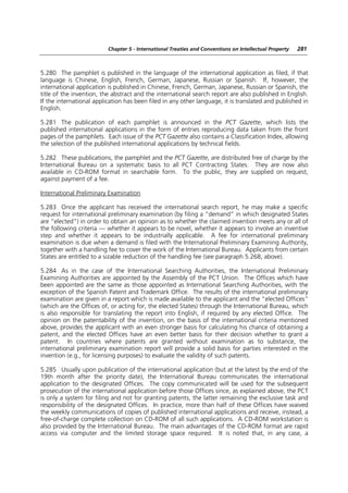 Chapter 5 - International Treaties and Conventions on Intellectual Property   281



5.280 The pamphlet is published in the language of the international application as filed, if that
language is Chinese, English, French, German, Japanese, Russian or Spanish. If, however, the
international application is published in Chinese, French, German, Japanese, Russian or Spanish, the
title of the invention, the abstract and the international search report are also published in English.
If the international application has been filed in any other language, it is translated and published in
English.

5.281 The publication of each pamphlet is announced in the PCT Gazette, which lists the
published international applications in the form of entries reproducing data taken from the front
pages of the pamphlets. Each issue of the PCT Gazette also contains a Classification Index, allowing
the selection of the published international applications by technical fields.

5.282 These publications, the pamphlet and the PCT Gazette, are distributed free of charge by the
International Bureau on a systematic basis to all PCT Contracting States. They are now also
available in CD-ROM format in searchable form. To the public, they are supplied on request,
against payment of a fee.

International Preliminary Examination

5.283 Once the applicant has received the international search report, he may make a specific
request for international preliminary examination (by filing a “demand” in which designated States
are “elected”) in order to obtain an opinion as to whether the claimed invention meets any or all of
the following criteria — whether it appears to be novel, whether it appears to involve an inventive
step and whether it appears to be industrially applicable. A fee for international preliminary
examination is due when a demand is filed with the International Preliminary Examining Authority,
together with a handling fee to cover the work of the International Bureau. Applicants from certain
States are entitled to a sizable reduction of the handling fee (see paragraph 5.268, above).

5.284 As in the case of the International Searching Authorities, the International Preliminary
Examining Authorities are appointed by the Assembly of the PCT Union. The Offices which have
been appointed are the same as those appointed as International Searching Authorities, with the
exception of the Spanish Patent and Trademark Office. The results of the international preliminary
examination are given in a report which is made available to the applicant and the “elected Offices”
(which are the Offices of, or acting for, the elected States) through the International Bureau, which
is also responsible for translating the report into English, if required by any elected Office. The
opinion on the patentability of the invention, on the basis of the international criteria mentioned
above, provides the applicant with an even stronger basis for calculating his chance of obtaining a
patent, and the elected Offices have an even better basis for their decision whether to grant a
patent. In countries where patents are granted without examination as to substance, the
international preliminary examination report will provide a solid basis for parties interested in the
invention (e.g., for licensing purposes) to evaluate the validity of such patents.

5.285 Usually upon publication of the international application (but at the latest by the end of the
19th month after the priority date), the International Bureau communicates the international
application to the designated Offices. The copy communicated will be used for the subsequent
prosecution of the international application before those Offices since, as explained above, the PCT
is only a system for filing and not for granting patents, the latter remaining the exclusive task and
responsibility of the designated Offices. In practice, more than half of these Offices have waived
the weekly communications of copies of published international applications and receive, instead, a
free-of-charge complete collection on CD-ROM of all such applications. A CD-ROM workstation is
also provided by the International Bureau. The main advantages of the CD-ROM format are rapid
access via computer and the limited storage space required. It is noted that, in any case, a
 