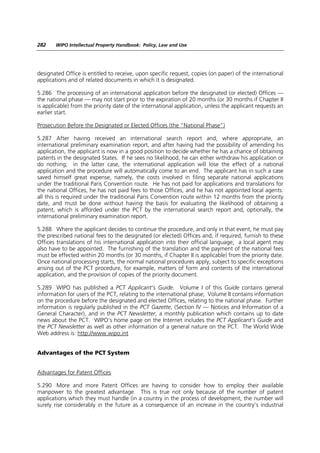 282    WIPO Intellectual Property Handbook: Policy, Law and Use




designated Office is entitled to receive, upon specific request, copies (on paper) of the international
applications and of related documents in which it is designated.

5.286 The processing of an international application before the designated (or elected) Offices —
the national phase — may not start prior to the expiration of 20 months (or 30 months if Chapter II
is applicable) from the priority date of the international application, unless the applicant requests an
earlier start.

Prosecution Before the Designated or Elected Offices (the “National Phase”)

5.287 After having received an international search report and, where appropriate, an
international preliminary examination report, and after having had the possibility of amending his
application, the applicant is now in a good position to decide whether he has a chance of obtaining
patents in the designated States. If he sees no likelihood, he can either withdraw his application or
do nothing; in the latter case, the international application will lose the effect of a national
application and the procedure will automatically come to an end. The applicant has in such a case
saved himself great expense, namely, the costs involved in filing separate national applications
under the traditional Paris Convention route. He has not paid for applications and translations for
the national Offices, he has not paid fees to those Offices, and he has not appointed local agents:
all this is required under the traditional Paris Convention route within 12 months from the priority
date, and must be done without having the basis for evaluating the likelihood of obtaining a
patent, which is afforded under the PCT by the international search report and, optionally, the
international preliminary examination report.

5.288 Where the applicant decides to continue the procedure, and only in that event, he must pay
the prescribed national fees to the designated (or elected) Offices and, if required, furnish to these
Offices translations of his international application into their official language; a local agent may
also have to be appointed. The furnishing of the translation and the payment of the national fees
must be effected within 20 months (or 30 months, if Chapter II is applicable) from the priority date.
Once national processing starts, the normal national procedures apply, subject to specific exceptions
arising out of the PCT procedure, for example, matters of form and contents of the international
application, and the provision of copies of the priority document.

5.289 WIPO has published a PCT Applicant’s Guide. Volume I of this Guide contains general
information for users of the PCT, relating to the international phase; Volume II contains information
on the procedure before the designated and elected Offices, relating to the national phase. Further
information is regularly published in the PCT Gazette, (Section IV — Notices and Information of a
General Character), and in the PCT Newsletter, a monthly publication which contains up to date
news about the PCT. WIPO’s home page on the Internet includes the PCT Applicant’s Guide and
the PCT Newsletter as well as other information of a general nature on the PCT. The World Wide
Web address is: http://www.wipo.int


Advantages of the PCT System


Advantages for Patent Offices

5.290 More and more Patent Offices are having to consider how to employ their available
manpower to the greatest advantage. This is true not only because of the number of patent
applications which they must handle (in a country in the process of development, the number will
surely rise considerably in the future as a consequence of an increase in the country’s industrial
 