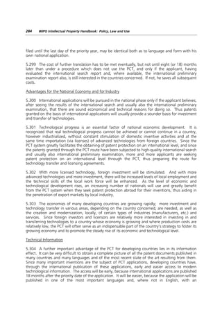 284    WIPO Intellectual Property Handbook: Policy, Law and Use




filed until the last day of the priority year, may be identical both as to language and form with his
own national application.

5.299 The cost of further translation has to be met eventually, but        not until eight (or 18) months
later than under a procedure which does not use the PCT, and               only if the applicant, having
evaluated the international search report and, where available,            the international preliminary
examination report also, is still interested in the countries concerned.   If not, he saves all subsequent
costs.

Advantages for the National Economy and for Industry

5.300 International applications will be pursued in the national phase only if the applicant believes,
after seeing the results of the international search and usually also the international preliminary
examination, that there are sound economical and technical reasons for doing so. Thus patents
granted on the basis of international applications will usually provide a sounder basis for investment
and transfer of technologies.

5.301 Technological progress is an essential factor of national economic development. It is
recognized that real technological progress cannot be achieved or cannot continue in a country,
however industrialized, without constant stimulation of domestic inventive activities and at the
same time importation (via licenses) of advanced technologies from foreign countries. Since the
PCT system greatly facilitates the obtaining of patent protection on an international level, and since
the patents granted through the PCT route have been subjected to high-quality international search
and usually also international preliminary examination, more and more applicants are seeking
patent protection on an international level through the PCT, thus preparing the route for
technology transfer and licensing agreements.

5.302 With more licensed technology, foreign investment will be stimulated. And with more
advanced technologies and more investment, there will be increased levels of local employment and
the technical skills of the local work force will be enhanced. As the level of economic and
technological development rises, an increasing number of nationals will use and greatly benefit
from the PCT system when they seek patent protection abroad for their inventions, thus aiding in
the penetration of export markets by local industry.

5.303 The economies of many developing countries are growing rapidly; more investment and
technology transfer in various areas, depending on the country concerned, are needed, as well as
the creation and modernization, locally, of certain types of industries (manufacturers, etc.) and
services. Since foreign investors and licensors are relatively more interested in investing in and
transferring technologies to a country whose economy is growing and where production costs are
relatively low, the PCT will often serve as an indispensable part of the country’s strategy to foster its
growing economy and to promote the steady rise of its economic and technological level.

Technical Information

5.304 A further important advantage of the PCT for developing countries lies in its information
effect. It can be very difficult to obtain a complete picture of all the patent documents published in
many countries and many languages and of the most recent state of the art resulting from them.
Since many important inventions are the subject of PCT applications, developing countries have,
through the international publication of these applications, early and easier access to modern
technological information. The access will be early, because international applications are published
18 months after the priority date of the application. It will be easier, because the application will be
published in one of the most important languages and, where not in English, with an
 