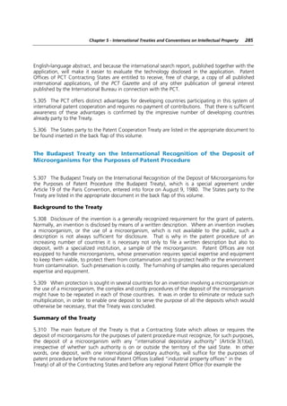 Chapter 5 - International Treaties and Conventions on Intellectual Property   285




English-language abstract, and because the international search report, published together with the
application, will make it easier to evaluate the technology disclosed in the application. Patent
Offices of PCT Contracting States are entitled to receive, free of charge, a copy of all published
international applications, of the PCT Gazette and of any other publication of general interest
published by the International Bureau in connection with the PCT.

5.305 The PCT offers distinct advantages for developing countries participating in this system of
international patent cooperation and requires no payment of contributions. That there is sufficient
awareness of these advantages is confirmed by the impressive number of developing countries
already party to the Treaty.

5.306 The States party to the Patent Cooperation Treaty are listed in the appropriate document to
be found inserted in the back flap of this volume.


The Budapest Treaty on the International Recognition of the Deposit of
Microorganisms for the Purposes of Patent Procedure


5.307 The Budapest Treaty on the International Recognition of the Deposit of Microorganisms for
the Purposes of Patent Procedure (the Budapest Treaty), which is a special agreement under
Article 19 of the Paris Convention, entered into force on August 9, 1980. The States party to the
Treaty are listed in the appropriate document in the back flap of this volume.

Background to the Treaty

5.308 Disclosure of the invention is a generally recognized requirement for the grant of patents.
Normally, an invention is disclosed by means of a written description. Where an invention involves
a microorganism, or the use of a microorganism, which is not available to the public, such a
description is not always sufficient for disclosure. That is why in the patent procedure of an
increasing number of countries it is necessary not only to file a written description but also to
deposit, with a specialized institution, a sample of the microorganism. Patent Offices are not
equipped to handle microorganisms, whose preservation requires special expertise and equipment
to keep them viable, to protect them from contamination and to protect health or the environment
from contamination. Such preservation is costly. The furnishing of samples also requires specialized
expertise and equipment.

5.309 When protection is sought in several countries for an invention involving a microorganism or
the use of a microorganism, the complex and costly procedures of the deposit of the microorganism
might have to be repeated in each of those countries. It was in order to eliminate or reduce such
multiplication, in order to enable one deposit to serve the purpose of all the deposits which would
otherwise be necessary, that the Treaty was concluded.

Summary of the Treaty

5.310 The main feature of the Treaty is that a Contracting State which allows or requires the
deposit of microorganisms for the purposes of patent procedure must recognize, for such purposes,
the deposit of a microorganism with any “international depositary authority” (Article 3(1)(a)),
irrespective of whether such authority is on or outside the territory of the said State. In other
words, one deposit, with one international depositary authority, will suffice for the purposes of
patent procedure before the national Patent Offices (called “industrial property offices” in the
Treaty) of all of the Contracting States and before any regional Patent Office (for example the
 