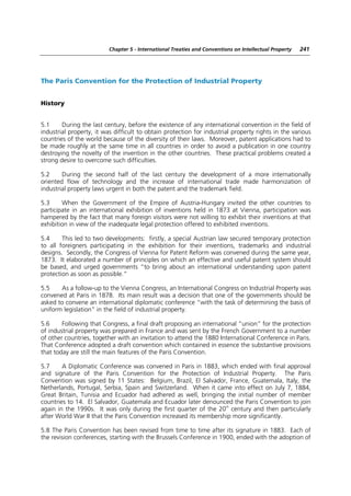 Chapter 5 - International Treaties and Conventions on Intellectual Property   241




The Paris Convention for the Protection of Industrial Property


History


5.1     During the last century, before the existence of any international convention in the field of
industrial property, it was difficult to obtain protection for industrial property rights in the various
countries of the world because of the diversity of their laws. Moreover, patent applications had to
be made roughly at the same time in all countries in order to avoid a publication in one country
destroying the novelty of the invention in the other countries. These practical problems created a
strong desire to overcome such difficulties.

5.2     During the second half of the last century the development of a more internationally
oriented flow of technology and the increase of international trade made harmonization of
industrial property laws urgent in both the patent and the trademark field.

5.3     When the Government of the Empire of Austria-Hungary invited the other countries to
participate in an international exhibition of inventions held in 1873 at Vienna, participation was
hampered by the fact that many foreign visitors were not willing to exhibit their inventions at that
exhibition in view of the inadequate legal protection offered to exhibited inventions.

5.4     This led to two developments: firstly, a special Austrian law secured temporary protection
to all foreigners participating in the exhibition for their inventions, trademarks and industrial
designs. Secondly, the Congress of Vienna for Patent Reform was convened during the same year,
1873. It elaborated a number of principles on which an effective and useful patent system should
be based, and urged governments “to bring about an international understanding upon patent
protection as soon as possible.”

5.5    As a follow-up to the Vienna Congress, an International Congress on Industrial Property was
convened at Paris in 1878. Its main result was a decision that one of the governments should be
asked to convene an international diplomatic conference “with the task of determining the basis of
uniform legislation” in the field of industrial property.

5.6     Following that Congress, a final draft proposing an international “union” for the protection
of industrial property was prepared in France and was sent by the French Government to a number
of other countries, together with an invitation to attend the 1880 International Conference in Paris.
That Conference adopted a draft convention which contained in essence the substantive provisions
that today are still the main features of the Paris Convention.

5.7     A Diplomatic Conference was convened in Paris in 1883, which ended with final approval
and signature of the Paris Convention for the Protection of Industrial Property. The Paris
Convention was signed by 11 States: Belgium, Brazil, El Salvador, France, Guatemala, Italy, the
Netherlands, Portugal, Serbia, Spain and Switzerland. When it came into effect on July 7, 1884,
Great Britain, Tunisia and Ecuador had adhered as well, bringing the initial number of member
countries to 14. El Salvador, Guatemala and Ecuador later denounced the Paris Convention to join
                                                                   th
again in the 1990s. It was only during the first quarter of the 20 century and then particularly
after World War II that the Paris Convention increased its membership more significantly.

5.8 The Paris Convention has been revised from time to time after its signature in 1883. Each of
the revision conferences, starting with the Brussels Conference in 1900, ended with the adoption of
 