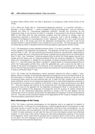 286    WIPO Intellectual Property Handbook: Policy, Law and Use




European Patent Office) which has filed a declaration of acceptance under Article 9(1)(a) of the
Treaty.

5.311 What the Treaty calls an “international depositary authority” is a scientific institution —
typically a “culture collection” — which is capable of storing microorganisms. Such an institution
acquires the status of “international depositary authority” through the furnishing, by the
Contracting State on the territory of which it is located, of assurances to the Director General of
WIPO to the effect that the said institution complies, and will continue to comply, with the
requirements specified in Article 6(2), including, in particular, that it will be available, for the
purposes of the deposit of microorganisms, to any “depositor” (person, firm, etc.) under the same
conditions, that it will accept and store the deposited microorganisms and that it will furnish
samples thereof to anyone entitled to such samples but to no one else. The said assurances may be
furnished also by certain intergovernmental industrial property organizations (Article 7(1)(a)).

5.312 The Regulations contain detailed provisions (Rule 11) on who is entitled — and when — to
receive samples of the deposited microorganism. The depositor himself has a right to a sample at
any time (Rule 11.2(i)). He may authorize any third party (authority, natural person, legal entity) to
ask for a sample and such a third party will receive a sample upon producing such an authorization
(Rule 11.2(ii)). Any “interested” industrial property office to which the Treaty applies may ask for a
sample and will receive one; an industrial property office will mainly be regarded as “interested”
where the microorganism is needed for the purposes of patent procedure before the said office
(Rule 11.1). Any other party may obtain a sample if, roughly stated, an industrial property office to
which the Treaty applies certifies that, under the applicable law, such a party has the right to a
sample of the given microorganism; the elements of the certification are provided for in detail to
ensure that the maximum extent of caution will be exercised by the industrial property office before
it issues a certification (Rule 11.3(a)).

5.313 The Treaty and the Regulations contain provisions allowing for what is called a “new”
deposit where no samples of the originally deposited microorganism can be furnished (Article 4), for
the termination or limitation of the status of international depositary authority at the will of the
Contracting States where the said authority does not, or does not fully, comply with its assumed
duties (Article 8), and for all microorganisms deposited with an international depositary authority to
be transferred to another such authority if the former is about to cease functioning as such (Rule
5.1). They also regulate the contents of the receipt that each international depositary authority is
required to issue to the depositor for the deposited microorganism (Rule 7), and provide for the
testing of the viability of the deposited microorganisms and the issuance of viability statements
(Rule 10), for the international depositary authority to charge a fee for each deposit, the fee
covering the minimum 30 years during which the deposited microorganism must be stored (Rules 9
and 12). They also contain provisions related to the applicability of the Treaty to intergovernmental
industrial property organizations (Article 9).

Main Advantages of the Treaty

5.314 The Treaty is primarily advantageous to the depositor who is an applicant for patents in
several countries. It will save him money because, instead of depositing the microorganism in each
and every country in which he files a patent application referring to that microorganism, he can
deposit it only once, with one depositary, with the consequence that in all but one of the countries
in which he seeks protection he will save the fees and costs that deposits would have otherwise
entailed. In most cases, there will be at least one international depositary authority in the country
of the depositor, which means that he will deal with an authority which is close to him, with which
he can deal in his own language, to which he can pay the fees in his own currency and which he
may even know from personal experience.
 