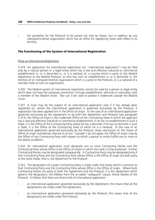 288    WIPO Intellectual Property Handbook: Policy, Law and Use




-      the possibility for the Protocol to be joined not only by States, but in addition by any
       intergovernmental organization which has an office for registering marks with effect in its
       territory.


The Functioning of the System of International Registration


Filing an International Registration

5.319 An application for international registration (an “international application”) may be filed
only by a natural person or a legal entity which has a real and effective industrial or commercial
establishment in, or is domiciled in, or is a national of, a country which is party to the Madrid
Agreement or the Madrid Protocol, or who has such an establishment in, or is domiciled in, the
territory of an intergovernmental organization which is a party to the Protocol, or is a national of a
member State of such an organization.

5.320 The Madrid system of international registration cannot be used by a person or legal entity
which does not have the necessary connection, through establishment, domicile or nationality, with
a member of the Madrid Union. Nor can it be used to protect a trademark outside the Madrid
Union.

5.321 A mark may be the subject of an international application only if it has already been
registered (or, where the international application is governed exclusively by the Protocol, if
registration has been applied for) in the Office of origin. In the case of an international application
governed exclusively by the Agreement or by both the Agreement and Protocol (see paragraph
5.313), the Office of origin is the Trademark Office of the Contracting State in which the applicant
has a real and effective industrial or commercial establishment; if he has no establishment in such a
State, it is the Office of the Contracting Party where he has a domicile; if he has no domicile in such
a State, it is the Office of the Contracting State of which he is a national. In the case of an
international application governed exclusively by the Protocol, these restrictions on the choice of
Office of origin (sometimes referred to as the “cascade”) do not apply; the Office of origin may be
the Office of any Contracting Party with respect to which a person or entity fulfills one or more of
the above conditions.

5.322 An international application must designate one or more Contracting Parties (not the
Contracting Party whose Office is the Office of origin) in which the mark is to be protected. Further
Contracting Parties may be designated subsequently. A Contracting Party may be designated only if
that Contracting Party and the Contracting Party whose Office is the Office of origin are both party
to the same treaty, that is, the Agreement or the Protocol.

5.323 The designation of a given Contracting Party is made under that treaty which is common to
that Contracting Party and the Contracting Party whose Office is the Office of origin. Where both
Contracting Parties are party to both the Agreement and the Protocol, it is the Agreement which
governs the designation; this follows from the so-called “safeguard” clause, Article 9sexies of the
Protocol. It follows that there are three kinds of international application:

-      an international application governed exclusively by the Agreement; this means that all the
       designations are made under the Agreement;

-      an international application governed exclusively by the Protocol; this means that all the
       designations are made under the Protocol;
 