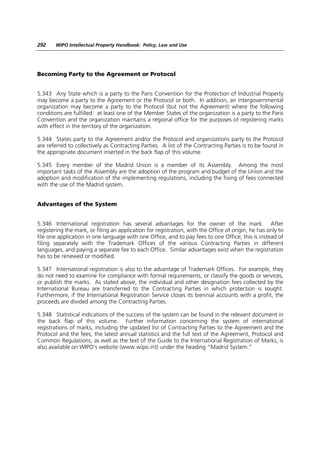 292    WIPO Intellectual Property Handbook: Policy, Law and Use




Becoming Party to the Agreement or Protocol


5.343 Any State which is a party to the Paris Convention for the Protection of Industrial Property
may become a party to the Agreement or the Protocol or both. In addition, an intergovernmental
organization may become a party to the Protocol (but not the Agreement) where the following
conditions are fulfilled: at least one of the Member States of the organization is a party to the Paris
Convention and the organization maintains a regional office for the purposes of registering marks
with effect in the territory of the organization.

5.344 States party to the Agreement and/or the Protocol and organizations party to the Protocol
are referred to collectively as Contracting Parties. A list of the Contracting Parties is to be found in
the appropriate document inserted in the back flap of this volume.

5.345 Every member of the Madrid Union is a member of its Assembly. Among the most
important tasks of the Assembly are the adoption of the program and budget of the Union and the
adoption and modification of the implementing regulations, including the fixing of fees connected
with the use of the Madrid system.


Advantages of the System


5.346 International registration has several advantages for the owner of the mark. After
registering the mark, or filing an application for registration, with the Office of origin, he has only to
file one application in one language with one Office, and to pay fees to one Office; this is instead of
filing separately with the Trademark Offices of the various Contracting Parties in different
languages, and paying a separate fee to each Office. Similar advantages exist when the registration
has to be renewed or modified.

5.347 International registration is also to the advantage of Trademark Offices. For example, they
do not need to examine for compliance with formal requirements, or classify the goods or services,
or publish the marks. As stated above, the individual and other designation fees collected by the
International Bureau are transferred to the Contracting Parties in which protection is sought.
Furthermore, if the International Registration Service closes its biennial accounts with a profit, the
proceeds are divided among the Contracting Parties.

5.348 Statistical indications of the success of the system can be found in the relevant document in
the back flap of this volume. Further information concerning the system of international
registrations of marks, including the updated list of Contracting Parties to the Agreement and the
Protocol and the fees, the latest annual statistics and the full text of the Agreement, Protocol and
Common Regulations, as well as the text of the Guide to the International Registration of Marks, is
also available on WIPO’s website (www.wipo.int) under the heading “Madrid System.”
 