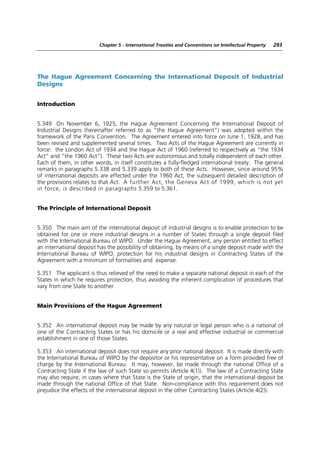 Chapter 5 - International Treaties and Conventions on Intellectual Property   293




The Hague Agreement Concerning the International Deposit of Industrial
Designs


Introduction


5.349 On November 6, 1925, the Hague Agreement Concerning the International Deposit of
Industrial Designs (hereinafter referred to as “the Hague Agreement”) was adopted within the
framework of the Paris Convention. The Agreement entered into force on June 1, 1928, and has
been revised and supplemented several times. Two Acts of the Hague Agreement are currently in
force: the London Act of 1934 and the Hague Act of 1960 (referred to respectively as “the 1934
Act” and “the 1960 Act”). These two Acts are autonomous and totally independent of each other.
Each of them, in other words, in itself constitutes a fully-fledged international treaty. The general
remarks in paragraphs 5.338 and 5.339 apply to both of these Acts. However, since around 95%
of international deposits are effected under the 1960 Act, the subsequent detailed description of
the provisions relates to that Act. A further Act, the Geneva Act of 1999, which is not yet
in force, is described in paragraphs 5.359 to 5.361.


The Principle of International Deposit


5.350 The main aim of the international deposit of industrial designs is to enable protection to be
obtained for one or more industrial designs in a number of States through a single deposit filed
with the International Bureau of WIPO. Under the Hague Agreement, any person entitled to effect
an international deposit has the possibility of obtaining, by means of a single deposit made with the
International Bureau of WIPO, protection for his industrial designs in Contracting States of the
Agreement with a minimum of formalities and expense.

5.351 The applicant is thus relieved of the need to make a separate national deposit in each of the
States in which he requires protection, thus avoiding the inherent complication of procedures that
vary from one State to another.


Main Provisions of the Hague Agreement


5.352 An international deposit may be made by any natural or legal person who is a national of
one of the Contracting States or has his domicile or a real and effective industrial or commercial
establishment in one of those States.

5.353 An international deposit does not require any prior national deposit. It is made directly with
the International Bureau of WIPO by the depositor or his representative on a form provided free of
charge by the International Bureau. It may, however, be made through the national Office of a
Contracting State if the law of such State so permits (Article 4(1)). The law of a Contracting State
may also require, in cases where that State is the State of origin, that the international deposit be
made through the national Office of that State. Non-compliance with this requirement does not
prejudice the effects of the international deposit in the other Contracting States (Article 4(2)).
 