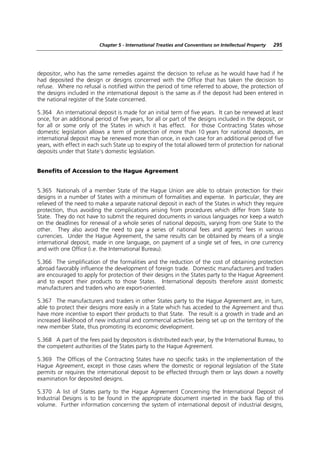 Chapter 5 - International Treaties and Conventions on Intellectual Property   295




depositor, who has the same remedies against the decision to refuse as he would have had if he
had deposited the design or designs concerned with the Office that has taken the decision to
refuse. Where no refusal is notified within the period of time referred to above, the protection of
the designs included in the international deposit is the same as if the deposit had been entered in
the national register of the State concerned.

5.364 An international deposit is made for an initial term of five years. It can be renewed at least
once, for an additional period of five years, for all or part of the designs included in the deposit, or
for all or some only of the States in which it has effect. For those Contracting States whose
domestic legislation allows a term of protection of more than 10 years for national deposits, an
international deposit may be renewed more than once, in each case for an additional period of five
years, with effect in each such State up to expiry of the total allowed term of protection for national
deposits under that State’s domestic legislation.


Benefits of Accession to the Hague Agreement


5.365 Nationals of a member State of the Hague Union are able to obtain protection for their
designs in a number of States with a minimum of formalities and expense. In particular, they are
relieved of the need to make a separate national deposit in each of the States in which they require
protection, thus avoiding the complications arising from procedures which differ from State to
State. They do not have to submit the required documents in various languages nor keep a watch
on the deadlines for renewal of a whole series of national deposits, varying from one State to the
other. They also avoid the need to pay a series of national fees and agents’ fees in various
currencies. Under the Hague Agreement, the same results can be obtained by means of a single
international deposit, made in one language, on payment of a single set of fees, in one currency
and with one Office (i.e. the International Bureau).

5.366 The simplification of the formalities and the reduction of the cost of obtaining protection
abroad favorably influence the development of foreign trade. Domestic manufacturers and traders
are encouraged to apply for protection of their designs in the States party to the Hague Agreement
and to export their products to those States. International deposits therefore assist domestic
manufacturers and traders who are export-oriented.

5.367 The manufacturers and traders in other States party to the Hague Agreement are, in turn,
able to protect their designs more easily in a State which has acceded to the Agreement and thus
have more incentive to export their products to that State. The result is a growth in trade and an
increased likelihood of new industrial and commercial activities being set up on the territory of the
new member State, thus promoting its economic development.

5.368 A part of the fees paid by depositors is distributed each year, by the International Bureau, to
the competent authorities of the States party to the Hague Agreement.

5.369 The Offices of the Contracting States have no specific tasks in the implementation of the
Hague Agreement, except in those cases where the domestic or regional legislation of the State
permits or requires the international deposit to be effected through them or lays down a novelty
examination for deposited designs.

5.370 A list of States party to the Hague Agreement Concerning the International Deposit of
Industrial Designs is to be found in the appropriate document inserted in the back flap of this
volume. Further information concerning the system of international deposit of industrial designs,
 