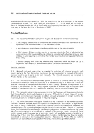 242    WIPO Intellectual Property Handbook: Policy, Law and Use




a revised Act of the Paris Convention. With the exception of the Acts concluded at the revision
conferences of Brussels (1897 and 1900) and Washington, D.C. (1911), which are no longer in
force, all those earlier Acts are still of significance, although the great majority of the countries are
now party to the latest Act, that of Stockholm of 1967.


Principal Provisions


5.9     The provisions of the Paris Convention may be sub-divided into four main categories:

-      a first category contains rules of substantive law which guarantee a basic right known as the
       right to national treatment in each of the member countries;

-      a second category establishes another basic right known as the right of priority;

-      a third category defines a certain number of common rules in the field of substantive law
       which contain either rules establishing rights and obligations of natural persons and legal
       entities, or rules requiring or permitting the member countries to enact legislation following
       those rules;

-      a fourth category deals with the administrative framework which has been set up to
       implement the Convention, and includes the final clauses of the Convention.

National Treatment

5.10 National treatment means that, as regards the protection of industrial property, each
country party to the Paris Convention must grant the same protection to nationals of the other
member countries as it grants to its own nationals. The relevant provisions are contained in
Articles 2 and 3 of the Convention.

5.11 The same national treatment must be granted to nationals of countries which are not party
to the Paris Convention if they are domiciled in a member country or if they have a “real and
effective” industrial or commercial establishment in such a country. However, no requirement as to
domicile or establishment in the country where protection is claimed may be imposed upon
nationals of member countries as a condition for benefiting from an industrial property right.

5.12 This national treatment rule guarantees not only that foreigners will be protected, but also
that they will not be discriminated against in any way. Without this, it would frequently be very
difficult and sometimes even impossible to obtain adequate protection in foreign countries for
inventions, trademarks and other subjects of industrial property.

5.13 The national treatment rule applies first of all to the “nationals” of the member countries.
The term “national” includes both natural persons and legal entities. With respect to legal entities,
the status of being a national of a particular country may be difficult to determine. Generally, no
nationality as such is granted to legal entities by the various national laws. There is of course no
doubt that State-owned enterprises of a member country or other entities created under the public
law of such country are to be considered as nationals of the member country concerned. Legal
entities created under the private law of a member country will usually be considered a national of
that country. If they have their actual headquarters in another member country, they may also be
considered a national of the headquarters country. According to Article 2(1), the national
treatment rule applies to all advantages that the various national laws grant to nationals.
 