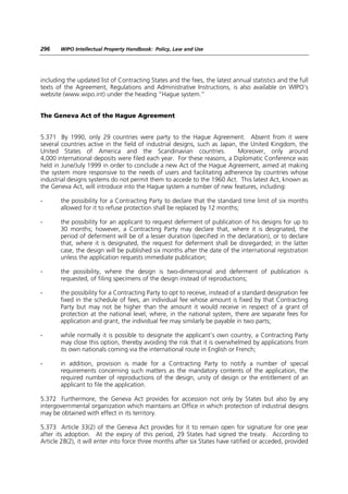 296    WIPO Intellectual Property Handbook: Policy, Law and Use




including the updated list of Contracting States and the fees, the latest annual statistics and the full
texts of the Agreement, Regulations and Administrative Instructions, is also available on WIPO’s
website (www.wipo.int) under the heading “Hague system.”


The Geneva Act of the Hague Agreement


5.371 By 1990, only 29 countries were party to the Hague Agreement. Absent from it were
several countries active in the field of industrial designs, such as Japan, the United Kingdom, the
United States of America and the Scandinavian countries.                   Moreover, only around
4,000 international deposits were filed each year. For these reasons, a Diplomatic Conference was
held in June/July 1999 in order to conclude a new Act of the Hague Agreement, aimed at making
the system more responsive to the needs of users and facilitating adherence by countries whose
industrial designs systems do not permit them to accede to the 1960 Act. This latest Act, known as
the Geneva Act, will introduce into the Hague system a number of new features, including:

-      the possibility for a Contracting Party to declare that the standard time limit of six months
       allowed for it to refuse protection shall be replaced by 12 months;

-      the possibility for an applicant to request deferment of publication of his designs for up to
       30 months; however, a Contracting Party may declare that, where it is designated, the
       period of deferment will be of a lesser duration (specified in the declaration), or to declare
       that, where it is designated, the request for deferment shall be disregarded; in the latter
       case, the design will be published six months after the date of the international registration
       unless the application requests immediate publication;

-      the possibility, where the design is two-dimensional and deferment of publication is
       requested, of filing specimens of the design instead of reproductions;

-      the possibility for a Contracting Party to opt to receive, instead of a standard designation fee
       fixed in the schedule of fees, an individual fee whose amount is fixed by that Contracting
       Party but may not be higher than the amount it would receive in respect of a grant of
       protection at the national level; where, in the national system, there are separate fees for
       application and grant, the individual fee may similarly be payable in two parts;

-      while normally it is possible to designate the applicant’s own country, a Contracting Party
       may close this option, thereby avoiding the risk that it is overwhelmed by applications from
       its own nationals coming via the international route in English or French;

-      in addition, provision is made for a Contracting Party to notify a number of special
       requirements concerning such matters as the mandatory contents of the application, the
       required number of reproductions of the design, unity of design or the entitlement of an
       applicant to file the application.

5.372 Furthermore, the Geneva Act provides for accession not only by States but also by any
intergovernmental organization which maintains an Office in which protection of industrial designs
may be obtained with effect in its territory.

5.373 Article 33(2) of the Geneva Act provides for it to remain open for signature for one year
after its adoption. At the expiry of this period, 29 States had signed the treaty. According to
Article 28(2), it will enter into force three months after six States have ratified or acceded, provided
 