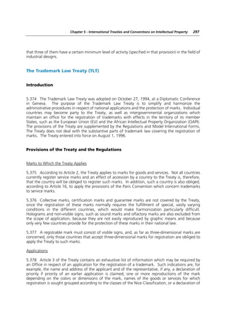 Chapter 5 - International Treaties and Conventions on Intellectual Property   297




that three of them have a certain minimum level of activity (specified in that provision) in the field of
industrial designs.


The Trademark Law Treaty (TLT)


Introduction


5.374 The Trademark Law Treaty was adopted on October 27, 1994, at a Diplomatic Conference
in Geneva. The purpose of the Trademark Law Treaty is to simplify and harmonize the
administrative procedures in respect of national applications and the protection of marks. Individual
countries may become party to the Treaty, as well as intergovernmental organizations which
maintain an office for the registration of trademarks with effects in the territory of its member
States, such as the European Union (EU) and the African Intellectual Property Organization (OAPI).
The provisions of the Treaty are supplemented by the Regulations and Model International Forms.
The Treaty does not deal with the substantive parts of trademark law covering the registration of
marks. The Treaty entered into force on August 1, 1996.


Provisions of the Treaty and the Regulations


Marks to Which the Treaty Applies

5.375 According to Article 2, the Treaty applies to marks for goods and services. Not all countries
currently register service marks and an effect of accession by a country to the Treaty is, therefore,
that the country will be obliged to register such marks. In addition, such a country is also obliged,
according to Article 16, to apply the provisions of the Paris Convention which concern trademarks
to service marks.

5.376 Collective marks, certification marks and guarantee marks are not covered by the Treaty,
since the registration of these marks normally requires the fulfillment of special, vastly varying
conditions in the different countries, which would make harmonization particularly difficult.
Holograms and non-visible signs, such as sound marks and olfactory marks are also excluded from
the scope of application, because they are not easily reproduced by graphic means and because
only very few countries provide for the protection of these marks in their national law.

5.377 A registrable mark must consist of visible signs, and, as far as three-dimensional marks are
concerned, only those countries that accept three-dimensional marks for registration are obliged to
apply the Treaty to such marks.

Applications

5.378 Article 3 of the Treaty contains an exhaustive list of information which may be required by
an Office in respect of an application for the registration of a trademark. Such indications are, for
example, the name and address of the applicant and of the representative, if any, a declaration of
priority if priority of an earlier application is claimed, one or more reproductions of the mark
depending on the colors or dimensions of the mark, names of the goods or services for which
registration is sought grouped according to the classes of the Nice Classification, or a declaration of
 
