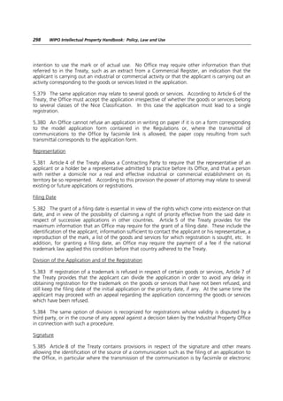 298    WIPO Intellectual Property Handbook: Policy, Law and Use




intention to use the mark or of actual use. No Office may require other information than that
referred to in the Treaty, such as an extract from a Commercial Register, an indication that the
applicant is carrying out an industrial or commercial activity or that the applicant is carrying out an
activity corresponding to the goods or services listed in the application.

5.379 The same application may relate to several goods or services. According to Article 6 of the
Treaty, the Office must accept the application irrespective of whether the goods or services belong
to several classes of the Nice Classification. In this case the application must lead to a single
registration.

5.380 An Office cannot refuse an application in writing on paper if it is on a form corresponding
to the model application form contained in the Regulations or, where the transmittal of
communications to the Office by facsimile link is allowed, the paper copy resulting from such
transmittal corresponds to the application form.

Representation

5.381 Article 4 of the Treaty allows a Contracting Party to require that the representative of an
applicant or a holder be a representative admitted to practice before its Office, and that a person
with neither a domicile nor a real and effective industrial or commercial establishment on its
territory be so represented. According to this provision the power of attorney may relate to several
existing or future applications or registrations.

Filing Date

5.382 The grant of a filing date is essential in view of the rights which come into existence on that
date, and in view of the possibility of claiming a right of priority effective from the said date in
respect of successive applications in other countries. Article 5 of the Treaty provides for the
maximum information that an Office may require for the grant of a filing date. These include the
identification of the applicant, information sufficient to contact the applicant or his representative, a
reproduction of the mark, a list of the goods and services for which registration is sought, etc. In
addition, for granting a filing date, an Office may require the payment of a fee if the national
trademark law applied this condition before that country adhered to the Treaty.

Division of the Application and of the Registration

5.383 If registration of a trademark is refused in respect of certain goods or services, Article 7 of
the Treaty provides that the applicant can divide the application in order to avoid any delay in
obtaining registration for the trademark on the goods or services that have not been refused, and
still keep the filing date of the initial application or the priority date, if any. At the same time the
applicant may proceed with an appeal regarding the application concerning the goods or services
which have been refused.

5.384 The same option of division is recognized for registrations whose validity is disputed by a
third party, or in the course of any appeal against a decision taken by the Industrial Property Office
in connection with such a procedure.

Signature

5.385 Article 8 of the Treaty contains provisions in respect of the signature and other means
allowing the identification of the source of a communication such as the filing of an application to
the Office, in particular where the transmission of the communication is by facsimile or electronic
 