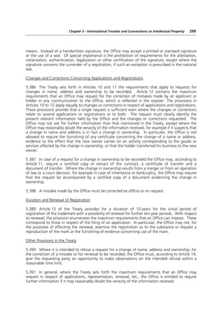 Chapter 5 - International Treaties and Conventions on Intellectual Property   299




means. Instead of a handwritten signature, the Office may accept a printed or stamped signature
or the use of a seal. Of special importance is the prohibition of requirements for the attestation,
notarization, authentication, legalization or other certification of the signature, except where the
signature concerns the surrender of a registration, if such an exception is prescribed in the national
law.

Changes and Corrections Concerning Applications and Registrations

5.386 The Treaty sets forth in Articles 10 and 11 the requirements that apply to requests for
changes in name, address and ownership to be recorded. Article 12 contains the maximum
requirements that an Office may request for the correction of mistakes made by an applicant or
holder in any communication to the Office, which is reflected in the register. The provisions in
Articles 10 to 12 apply equally to changes or corrections in respect of applications and registrations.
These provisions provide that a single request is sufficient even where the changes or corrections
relate to several applications or registrations or to both. The request must clearly identify the
present relevant information held by the Office and the changes or corrections requested. The
Office may not ask for further information than that mentioned in the Treaty, except where the
Office may reasonably doubt the veracity of the information received, for example if it suspects that
a change in name and address is in fact a change in ownership. In particular, the Office is not
allowed to require the furnishing of any certificate concerning the change of a name or address,
evidence to the effect that the new owner carries on an activity corresponding to the goods or
services affected by the change in ownership, or that the holder transferred his business to the new
owner.

5.387 In case of a request for a change in ownership to be recorded the Office may, according to
Article 11, require a certified copy or extract of the contract, a certificate of transfer and a
document of transfer. Where the change in ownership results from a merger or from an operation
of law or a court decision, for example in case of inheritance or bankruptcy, the Office may require
that the request be accompanied by a certified copy of a document evidencing the change in
ownership.

5.388 A mistake made by the Office must be corrected ex officio or on request.

Duration and Renewal of Registration

5.389 Article 13 of the Treaty provides for a duration of 10 years for the initial period of
registration of the trademark with a possibility of renewal for further ten-year periods. With respect
to renewal, the provision enumerates the maximum requirements that an Office can impose. These
correspond to those in respect of the filing of an application. In particular, the Office may not, for
the purposes of effecting the renewal, examine the registration as to the substance or request a
reproduction of the mark or the furnishing of evidence concerning use of the mark.

Other Provisions in the Treaty

5.390 Where it is intended to refuse a request for a change of name, address and ownership, for
the correction of a mistake or for renewal to be recorded, the Office must, according to Article 14,
give the requesting party an opportunity to make observations on the intended refusal within a
reasonable time limit.

5.391 In general, where the Treaty sets forth the maximum requirements that an Office may
request in respect of applications, representation, renewal, etc., the Office is entitled to require
further information if it may reasonably doubt the veracity of the information received.
 