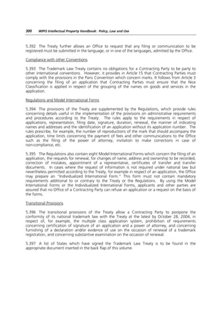 300    WIPO Intellectual Property Handbook: Policy, Law and Use



5.392 The Treaty further allows an Office to request that any filing or communication to be
registered must be submitted in the language, or in one of the languages, admitted by the Office.

Compliance with other Conventions

5.393 The Trademark Law Treaty contains no obligations for a Contracting Party to be party to
other international conventions. However, it provides in Article 15 that Contracting Parties must
comply with the provisions in the Paris Convention which concern marks. It follows from Article 3
concerning the filing of an application that Contracting Parties must ensure that the Nice
Classification is applied in respect of the grouping of the names on goods and services in the
application.

Regulations and Model International Forms

5.394 The provisions of the Treaty are supplemented by the Regulations, which provide rules
concerning details useful in the implementation of the provisions on administrative requirements
and procedures according to the Treaty. The rules apply to the requirements in respect of
applications, representation, filing date, signature, duration, renewal, the manner of indicating
names and addresses and the identification of an application without its application number. The
rules prescribe, for example, the number of reproductions of the mark that should accompany the
application, time limits concerning the payment of fees and other communications to the Office
such as the filing of the power of attorney, invitation to make corrections in case of
non-compliance, etc.

5.395 The Regulations also contain eight Model International Forms which concern the filing of an
application, the requests for renewal, for changes of name, address and ownership to be recorded,
correction of mistakes, appointment of a representative, certificates of transfer and transfer
documents. In cases where the request of information is not required under national law but
nevertheless permitted according to the Treaty, for example in respect of an application, the Office
may prepare an “Individualized International Form.” This form must not contain mandatory
requirements additional to or contrary to the Treaty or the Regulations. By using the Model
International Forms or the Individualized International Forms, applicants and other parties are
assured that no Office of a Contracting Party can refuse an application or a request on the basis of
the forms.

Transitional Provisions

5.396 The transitional provisions of the Treaty allow a Contracting Party to postpone the
conformity of its national trademark law with the Treaty at the latest by October 28, 2004, in
respect of, for example, the multiple class application system, prohibition of requirements
concerning certification of signature of an application and a power of attorney, and concerning
furnishing of a declaration and/or evidence of use on the occasion of renewal of a trademark
registration, and concerning substantive examination on the occasion of renewal.

5.397 A list of States which have signed the Trademark Law Treaty is to be found in the
appropriate document inserted in the back flap of this volume.
 
