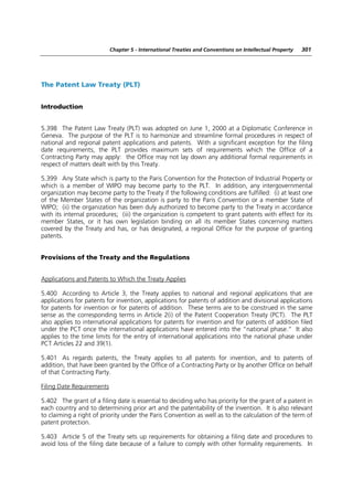 Chapter 5 - International Treaties and Conventions on Intellectual Property   301




The Patent Law Treaty (PLT)


Introduction


5.398 The Patent Law Treaty (PLT) was adopted on June 1, 2000 at a Diplomatic Conference in
Geneva. The purpose of the PLT is to harmonize and streamline formal procedures in respect of
national and regional patent applications and patents. With a significant exception for the filing
date requirements, the PLT provides maximum sets of requirements which the Office of a
Contracting Party may apply: the Office may not lay down any additional formal requirements in
respect of matters dealt with by this Treaty.

5.399 Any State which is party to the Paris Convention for the Protection of Industrial Property or
which is a member of WIPO may become party to the PLT. In addition, any intergovernmental
organization may become party to the Treaty if the following conditions are fulfilled: (i) at least one
of the Member States of the organization is party to the Paris Convention or a member State of
WIPO; (ii) the organization has been duly authorized to become party to the Treaty in accordance
with its internal procedures; (iii) the organization is competent to grant patents with effect for its
member States, or it has own legislation binding on all its member States concerning matters
covered by the Treaty and has, or has designated, a regional Office for the purpose of granting
patents.


Provisions of the Treaty and the Regulations


Applications and Patents to Which the Treaty Applies

5.400 According to Article 3, the Treaty applies to national and regional applications that are
applications for patents for invention, applications for patents of addition and divisional applications
for patents for invention or for patents of addition. These terms are to be construed in the same
sense as the corresponding terms in Article 2(i) of the Patent Cooperation Treaty (PCT). The PLT
also applies to international applications for patents for invention and for patents of addition filed
under the PCT once the international applications have entered into the “national phase.” It also
applies to the time limits for the entry of international applications into the national phase under
PCT Articles 22 and 39(1).

5.401 As regards patents, the Treaty applies to all patents for invention, and to patents of
addition, that have been granted by the Office of a Contracting Party or by another Office on behalf
of that Contracting Party.

Filing Date Requirements

5.402 The grant of a filing date is essential to deciding who has priority for the grant of a patent in
each country and to determining prior art and the patentability of the invention. It is also relevant
to claiming a right of priority under the Paris Convention as well as to the calculation of the term of
patent protection.

5.403 Article 5 of the Treaty sets up requirements for obtaining a filing date and procedures to
avoid loss of the filing date because of a failure to comply with other formality requirements. In
 
