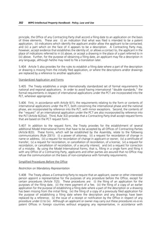302    WIPO Intellectual Property Handbook: Policy, Law and Use




principle, the Office of any Contracting Party shall accord a filing date to an application on the basis
of three elements. These are: (i) an indication that what was filed is intended to be a patent
application; (ii) indications which identify the applicant and/or allow the applicant to be contacted;
and (iii) a part which on the face of it appears to be a description. A Contracting Party may,
however, accept evidence that establishes the identity of, or allows a contact to, the applicant in the
place of indications referred to in (ii) above, or accept a drawing in the place of a part referred to in
(iii) above. Further, for the purpose of obtaining a filing date, an applicant may file a description in
any language, although he/she may need to file a translation later.

5.404 Article 5 also provides for the rules to establish a filing date where a part of the description
or drawing is missing from the initially filed application, or where the descriptions and/or drawings
are replaced by a reference to another application.

Standardized Application and Forms

5.405 The Treaty establishes a single internationally standardized set of formal requirements for
national and regional applications. In order to avoid having international “double standards,” the
formal requirements in respect of international applications under the PCT are incorporated into the
PLT, wherever appropriate.

5.406 First, in accordance with Article 6(1), the requirements relating to the form or contents of
international applications under the PCT, both concerning the international phase and the national
phase, are incorporated by reference into the PLT, with minor exceptions. Second, the contents of
the “request” of an international application under the PCT are also incorporated by reference into
the PLT (Article 6(2)(a)). Third, Rule 3(2) provides that a Contracting Party shall accept request forms
that are based on the PCT request form.

5.407 In addition to the request form, the Treaty provides for the establishment of several
additional Model International Forms that have to be accepted by all Offices of Contracting Parties
(Article 8(3)). These Forms, which will be established by the Assembly, relate to the following
communications (Rule 20(1)): (i) a power of attorney; (ii) a request for recordation of change in
name or address; (iii) a request for recordation of change in applicant or owner; (iv) a certificate of
transfer; (v) a request for recordation, or cancellation of recordation, of a license; (vi) a request for
recordation, or cancellation of recordation, of a security interest; and (vii) a request for correction
of a mistake. By using the Model International Forms, that is, filling in a single form and filing it
with any Office of a Contracting Party, applicants and other parties are assured that no Office may
refuse the communication on the basis of non-compliance with formality requirements.

Simplified Procedures Before the Office

Restriction on Mandatory Representation

5.408 The Treaty allows a Contracting Party to require that an applicant, owner or other interested
person appoint a representative for the purposes of any procedure before the Office, except for
certain procedures (Article 7(2)). These procedures are: (i) the filing of an application for the
purposes of the filing date; (ii) the mere payment of a fee; (iii) the filing of a copy of an earlier
application for the purpose of establishing a filing date where a part of the description or a drawing
has been missing from the initial filing; (iv) the filing of a copy of a previously filed application for
the purpose of establishing a filing date where the description and any drawings have been
replaced by a reference; (v) the issue of a receipt or notification by the Office in respect of any
procedure under (i) to (iv). Although an applicant or owner may carry out these procedures vis-à vis
patent Offices in foreign countries without engaging any representative, in accordance with
 