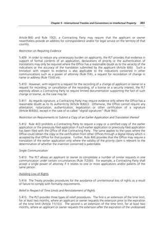 Chapter 5 - International Treaties and Conventions on Intellectual Property   303




Article 8(6) and Rule 10(2), a Contracting Party may require that the applicant or owner
nevertheless provide an address for correspondence and/or for legal service on the territory of that
country.

Restriction on Requiring Evidence

5.409 In order to reduce any unnecessary burden on applicants, the PLT provides that evidence in
support of formal contents of an application, declarations of priority or the authentication of
translations may only be required where the Office has a reasonable doubt as to the veracity of the
indications or the accuracy of the translation submitted by the applicant (Article 6(6)). Such a
limitation with respect to evidence is also applicable to the indications contained in other
communications such as a power of attorney (Rule 7(4)), a request for recordation of change in
name or address (Rule 15(4)) etc.

5.410 However, with regard to a request for the recording of a change of applicant or owner or a
request for recording, or cancellation of the recording, of a license or a security interest, the PLT
expressly allows a Contracting Party to require limited documentation supporting the fact of such
change or license, as the case may be.

5.411 As regards signature, a Contracting Party may require evidence only where the Office has a
reasonable doubt as to its authenticity (Article 8(4)(c)). Otherwise, the Office cannot require any
attestation, notarization, authentication, legalization or other certification of a signature
(Article 8(4)(b)), except in the case of so called “digital signatures” (Rule 9(6)).

Restriction on Requirements to Submit a Copy of an Earlier Application and Translation thereof

5.412 Rule 4(3) prohibits a Contracting Party to require a copy or a certified copy of the earlier
application or the previously filed application if such earlier application or previously filed application
has been filed with the Office of that Contracting Party. The same applies to the cases where the
Office could obtain the copy or the certification from other Offices through a digital library which is
accepted by that Office for that purpose. Further, Rule 4(4) provides that the Office may require a
translation of the earlier application only where the validity of the priority claim is relevant to the
determination of whether the invention concerned is patentable.

Single Communication

5.413 The PLT allows an applicant or owner to consolidate a number of similar requests in one
communication under certain circumstances (Rule 7(2)(b)). For example, a Contracting Party shall
accept a single power of attorney if it relates to one or more applications and/or patents of the
same person.

Avoiding Loss of Rights

5.414 The Treaty provides procedures for the avoidance of unintentional loss of rights as a result
of failure to comply with formality requirements.

Relief in Respect of Time Limits and Reinstatement of Rights

5.415 The PLT provides three types of relief procedures. The first is an extension of the time limit,
for at least two months, where an applicant or owner requests the extension prior to the expiration
of the time limit (Article 11(1)(i)). The second is an extension of the time limit, for at least two
months, where an applicant or owner requests the extension after the expiration of the unobserved
 