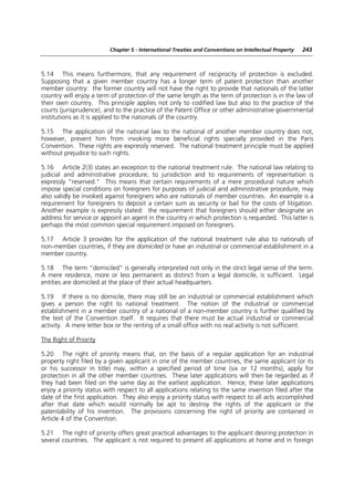 Chapter 5 - International Treaties and Conventions on Intellectual Property   243



5.14 This means furthermore, that any requirement of reciprocity of protection is excluded.
Supposing that a given member country has a longer term of patent protection than another
member country: the former country will not have the right to provide that nationals of the latter
country will enjoy a term of protection of the same length as the term of protection is in the law of
their own country. This principle applies not only to codified law but also to the practice of the
courts (jurisprudence), and to the practice of the Patent Office or other administrative governmental
institutions as it is applied to the nationals of the country.

5.15 The application of the national law to the national of another member country does not,
however, prevent him from invoking more beneficial rights specially provided in the Paris
Convention. These rights are expressly reserved. The national treatment principle must be applied
without prejudice to such rights.

5.16 Article 2(3) states an exception to the national treatment rule. The national law relating to
judicial and administrative procedure, to jurisdiction and to requirements of representation is
expressly “reserved.” This means that certain requirements of a mere procedural nature which
impose special conditions on foreigners for purposes of judicial and administrative procedure, may
also validly be invoked against foreigners who are nationals of member countries. An example is a
requirement for foreigners to deposit a certain sum as security or bail for the costs of litigation.
Another example is expressly stated: the requirement that foreigners should either designate an
address for service or appoint an agent in the country in which protection is requested. This latter is
perhaps the most common special requirement imposed on foreigners.

5.17 Article 3 provides for the application of the national treatment rule also to nationals of
non-member countries, if they are domiciled or have an industrial or commercial establishment in a
member country.

5.18 The term “domiciled” is generally interpreted not only in the strict legal sense of the term.
A mere residence, more or less permanent as distinct from a legal domicile, is sufficient. Legal
entities are domiciled at the place of their actual headquarters.

5.19 If there is no domicile, there may still be an industrial or commercial establishment which
gives a person the right to national treatment. The notion of the industrial or commercial
establishment in a member country of a national of a non-member country is further qualified by
the text of the Convention itself. It requires that there must be actual industrial or commercial
activity. A mere letter box or the renting of a small office with no real activity is not sufficient.

The Right of Priority

5.20 The right of priority means that, on the basis of a regular application for an industrial
property right filed by a given applicant in one of the member countries, the same applicant (or its
or his successor in title) may, within a specified period of time (six or 12 months), apply for
protection in all the other member countries. These later applications will then be regarded as if
they had been filed on the same day as the earliest application. Hence, these later applications
enjoy a priority status with respect to all applications relating to the same invention filed after the
date of the first application. They also enjoy a priority status with respect to all acts accomplished
after that date which would normally be apt to destroy the rights of the applicant or the
patentability of his invention. The provisions concerning the right of priority are contained in
Article 4 of the Convention.

5.21 The right of priority offers great practical advantages to the applicant desiring protection in
several countries. The applicant is not required to present all applications at home and in foreign
 