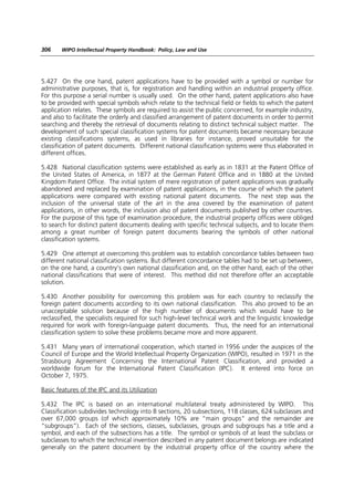306    WIPO Intellectual Property Handbook: Policy, Law and Use




5.427 On the one hand, patent applications have to be provided with a symbol or number for
administrative purposes, that is, for registration and handling within an industrial property office.
For this purpose a serial number is usually used. On the other hand, patent applications also have
to be provided with special symbols which relate to the technical field or fields to which the patent
application relates. These symbols are required to assist the public concerned, for example industry,
and also to facilitate the orderly and classified arrangement of patent documents in order to permit
searching and thereby the retrieval of documents relating to distinct technical subject matter. The
development of such special classification systems for patent documents became necessary because
existing classifications systems, as used in libraries for instance, proved unsuitable for the
classification of patent documents. Different national classification systems were thus elaborated in
different offices.

5.428 National classification systems were established as early as in 1831 at the Patent Office of
the United States of America, in 1877 at the German Patent Office and in 1880 at the United
Kingdom Patent Office. The initial system of mere registration of patent applications was gradually
abandoned and replaced by examination of patent applications, in the course of which the patent
applications were compared with existing national patent documents. The next step was the
inclusion of the universal state of the art in the area covered by the examination of patent
applications, in other words, the inclusion also of patent documents published by other countries.
For the purpose of this type of examination procedure, the industrial property offices were obliged
to search for distinct patent documents dealing with specific technical subjects, and to locate them
among a great number of foreign patent documents bearing the symbols of other national
classification systems.

5.429 One attempt at overcoming this problem was to establish concordance tables between two
different national classification systems. But different concordance tables had to be set up between,
on the one hand, a country’s own national classification and, on the other hand, each of the other
national classifications that were of interest. This method did not therefore offer an acceptable
solution.

5.430 Another possibility for overcoming this problem was for each country to reclassify the
foreign patent documents according to its own national classification. This also proved to be an
unacceptable solution because of the high number of documents which would have to be
reclassified, the specialists required for such high-level technical work and the linguistic knowledge
required for work with foreign-language patent documents. Thus, the need for an international
classification system to solve these problems became more and more apparent.

5.431 Many years of international cooperation, which started in 1956 under the auspices of the
Council of Europe and the World Intellectual Property Organization (WIPO), resulted in 1971 in the
Strasbourg Agreement Concerning the International Patent Classification, and provided a
worldwide forum for the International Patent Classification (IPC). It entered into force on
October 7, 1975.

Basic features of the IPC and its Utilization

5.432 The IPC is based on an international multilateral treaty administered by WIPO. This
Classification subdivides technology into 8 sections, 20 subsections, 118 classes, 624 subclasses and
over 67,000 groups (of which approximately 10% are “main groups” and the remainder are
“subgroups”). Each of the sections, classes, subclasses, groups and subgroups has a title and a
symbol, and each of the subsections has a title. The symbol or symbols of at least the subclass or
subclasses to which the technical invention described in any patent document belongs are indicated
generally on the patent document by the industrial property office of the country where the
 