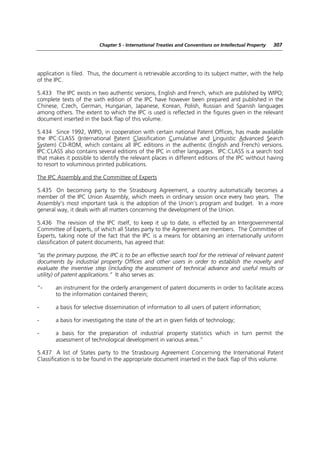 Chapter 5 - International Treaties and Conventions on Intellectual Property   307




application is filed. Thus, the document is retrievable according to its subject matter, with the help
of the IPC.

5.433 The IPC exists in two authentic versions, English and French, which are published by WIPO;
complete texts of the sixth edition of the IPC have however been prepared and published in the
Chinese, Czech, German, Hungarian, Japanese, Korean, Polish, Russian and Spanish languages
among others. The extent to which the IPC is used is reflected in the figures given in the relevant
document inserted in the back flap of this volume.

5.434 Since 1992, WIPO, in cooperation with certain national Patent Offices, has made available
the IPC:CLASS (International Patent Classification Cumulative and Linguistic Advanced Search
System) CD-ROM, which contains all IPC editions in the authentic (English and French) versions.
IPC:CLASS also contains several editions of the IPC in other languages. IPC:CLASS is a search tool
that makes it possible to identify the relevant places in different editions of the IPC without having
to resort to voluminous printed publications.

The IPC Assembly and the Committee of Experts

5.435 On becoming party to the Strasbourg Agreement, a country automatically becomes a
member of the IPC Union Assembly, which meets in ordinary session once every two years. The
Assembly’s most important task is the adoption of the Union’s program and budget. In a more
general way, it deals with all matters concerning the development of the Union.

5.436 The revision of the IPC itself, to keep it up to date, is effected by an Intergovernmental
Committee of Experts, of which all States party to the Agreement are members. The Committee of
Experts, taking note of the fact that the IPC is a means for obtaining an internationally uniform
classification of patent documents, has agreed that:

“as the primary purpose, the IPC is to be an effective search tool for the retrieval of relevant patent
documents by industrial property Offices and other users in order to establish the novelty and
evaluate the inventive step (including the assessment of technical advance and useful results or
utility) of patent applications.” It also serves as:

“-     an instrument for the orderly arrangement of patent documents in order to facilitate access
       to the information contained therein;

-      a basis for selective dissemination of information to all users of patent information;

-      a basis for investigating the state of the art in given fields of technology;

-      a basis for the preparation of industrial property statistics which in turn permit the
       assessment of technological development in various areas.”

5.437 A list of States party to the Strasbourg Agreement Concerning the International Patent
Classification is to be found in the appropriate document inserted in the back flap of this volume.
 
