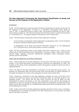 308    WIPO Intellectual Property Handbook: Policy, Law and Use




The Nice Agreement Concerning the International Classification of Goods and
Services for the Purposes of the Registration of Marks


Introduction

5.438 The Nice Agreement Concerning the International Classification of Goods and Services for
the Purposes of the Registration of Marks is a multilateral international treaty signed on
June 15, 1957. It entered into force on April 8, 1961, was revised at Stockholm on July 14, 1967,
and at Geneva on May 13, 1977 (the text resulting from this latter revision is referred to hereinafter
as “the Geneva Act”). This exposé is based on the provisions of the Geneva Act.

5.439 The International Classification Under the Nice Agreement comprises:

-      a List of Classes, accompanied, where appropriate, by explanatory notes; the list comprises
       34 classes of goods and eight classes of services;

-      an Alphabetical List of Goods and Services (hereinafter referred to as “the Alphabetical
       List”), giving the class in which each product or service is classified.

5.440 The Nice Classification exists in both English and French authentic texts. There are also
official texts or official translations of the Classification in Chinese, Croatian, Czech, Danish, Dutch,
German, Italian, Japanese, Lithuanian, Macedonian, Norwegian, Polish, Portuguese, Russian,
Slovene, Spanish and Swedish.

Legal Scope and Application of the Nice Classification

5.441 Under Article 2(3) of the Nice Agreement, the countries of the Nice Union are required to
include, in the official documents and publications concerning the registrations of marks, the
numbers of the classes of the Classification to which the goods or services for which the mark is
registered belong.

5.442 The effect of the Nice Classification is that given to it by each Nice Union country. For
example, the classification does not bind the Nice Union countries either as regards evaluation of
the extent of protection of a mark or the recognition of service marks (Article 2(1)).

5.443 Furthermore, Article 2(2) of the Nice Agreement provides that each of the Nice Union
countries will reserve the right to use the Nice Classification either as a principal system or as a
subsidiary system. This means that the Nice Union countries are free to adopt the Nice
Classification of Goods and Services as the sole classification to be used for the purposes of
registration of marks, or to keep an existing national system of classification of goods and services
and to use the Nice Classification as a supplementary classification which will also be shown in the
official publications of marks.

5.444 Finally, Article 2(4) of the Nice Agreement stipulates that the fact that a term is included in
the Alphabetical List of Goods and Services of the Nice Classification in no way affects any rights
which may subsist in that term.
 