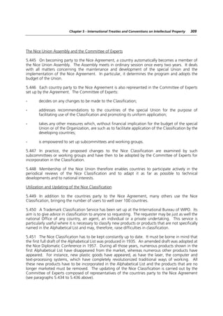 Chapter 5 - International Treaties and Conventions on Intellectual Property   309




The Nice Union Assembly and the Committee of Experts

5.445 On becoming party to the Nice Agreement, a country automatically becomes a member of
the Nice Union Assembly. The Assembly meets in ordinary session once every two years. It deals
with all matters concerning the maintenance and development of the special Union and the
implementation of the Nice Agreement. In particular, it determines the program and adopts the
budget of the Union.

5.446 Each country party to the Nice Agreement is also represented in the Committee of Experts
set up by the Agreement. The Committee of Experts:

-      decides on any changes to be made to the Classification;

-      addresses recommendations to the countries of the special Union for the purpose of
       facilitating use of the Classification and promoting its uniform application;

-      takes any other measures which, without financial implication for the budget of the special
       Union or of the Organization, are such as to facilitate application of the Classification by the
       developing countries;

-      is empowered to set up subcommittees and working groups.

5.447 In practice, the proposed changes to the Nice Classification are examined by such
subcommittees or working groups and have then to be adopted by the Committee of Experts for
incorporation in the Classification.

5.448 Membership of the Nice Union therefore enables countries to participate actively in the
periodical reviews of the Nice Classification and to adapt it as far as possible to technical
developments and to national interests.

Utilization and Updating of the Nice Classification

5.449 In addition to the countries party to the Nice Agreement, many others use the Nice
Classification, bringing the number of users to well over 100 countries.

5.450 A Trademark Classification Service has been set up at the International Bureau of WIPO. Its
aim is to give advice in classification to anyone so requesting. The requester may be just as well the
national Office of any country, an agent, an individual or a private undertaking. This service is
particularly useful where it is necessary to classify new products or products that are not specifically
named in the Alphabetical List and may, therefore, raise difficulties in classification.

5.451 The Nice Classification has to be kept constantly up to date. It must be borne in mind that
the first full draft of the Alphabetical List was produced in 1935. An amended draft was adopted at
the Nice Diplomatic Conference in 1957. During all those years, numerous products shown in the
first Alphabetical List have disappeared from the market, whereas numerous other products have
appeared. For instance, new plastic goods have appeared, as have the laser, the computer and
text-processing systems, which have completely revolutionized traditional ways of working. All
these new products have to be incorporated in the Alphabetical List and the products that are no
longer marketed must be removed. The updating of the Nice Classification is carried out by the
Committee of Experts composed of representatives of the countries party to the Nice Agreement
(see paragraphs 5.434 to 5.436 above).
 