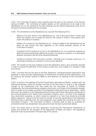 310    WIPO Intellectual Property Handbook: Policy, Law and Use




5.452 The Committee of Experts meets regularly every five years at the invitation of the Director
General of WIPO. The Committee of Experts decides on the amendments to be made to the
Alphabetical List, on the wording of the class headings and the relevant explanatory notes and on
the general remarks preceding the list of classes.

5.453 The amendments to the Alphabetical List may take the following forms:

-      deletion of an item shown in the Alphabetical List. This is done particularly in those cases
       where the product can no longer be found on the market or where a more generic term
       covers the product in question;

-      addition of a product to the Alphabetical List. Products added to the Alphabetical List are
       above all new articles that have appeared on the market between sessions of the
       Committee of Experts;

-      amendment of the wording of an item in the Alphabetical List. It is sometimes necessary to
       detail the existing wording by adding the function or purpose of a product, or to distinguish
       between homonyms that are to be classified differently;

-      transfer of a product from one class to another. Although such a change is quite rare, it is
       nevertheless necessary on occasion to carry out this operation.

5.454 The wording of the class headings and of the explanatory notes is also constantly reviewed
in order to improve the definition of the content of each class, and to adapt it to changes in trade
and industry.

5.455 Countries that are not party to the Nice Agreement, intergovernmental organizations that
specialize in marks and also representatives of international non-governmental organizations, may
be invited by the Director General of WIPO to send observers to meetings of the Committee of
Experts.

5.456 In practice, the updating of the Nice Classification takes place as follows: to begin with, the
International Bureau invites the member countries of the Nice Union to send to it any proposed
changes to the Classification that they would like the Committee of Experts to consider;
subsequently, the International Bureau prepares a document, on the basis of the proposals received,
which it sends to the member countries of the Preparatory Working Group for examination. When
they meet, the members of the Preparatory Working Group submit their observations and decide on
the recommendations to be made to the Committee of Experts, that is, on which of the proposals
they recommend accepting, on which should be rejected or on how they should be amended
before acceptance. Owing to the fact that the number of countries represented on the Preparatory
Working Group is relatively small, the work progresses more rapidly than would be the case in the
Committee of Experts. The Committee of Experts is therefore able to work on proposals for
amendments that have already been discussed and should not lead to protracted debate.

5.457 The States party to the Nice Agreement Concerning the International Classification of
Goods and Services for the Purposes of the Registration of Marks are listed in the appropriate
document to be found inserted in the back flap of this volume.
 