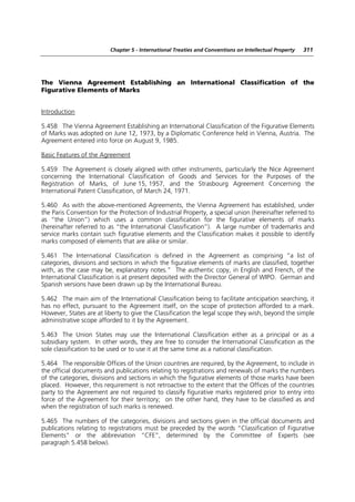 Chapter 5 - International Treaties and Conventions on Intellectual Property   311




The Vienna Agreement Establishing an International Classification of the
Figurative Elements of Marks


Introduction

5.458 The Vienna Agreement Establishing an International Classification of the Figurative Elements
of Marks was adopted on June 12, 1973, by a Diplomatic Conference held in Vienna, Austria. The
Agreement entered into force on August 9, 1985.

Basic Features of the Agreement

5.459 The Agreement is closely aligned with other instruments, particularly the Nice Agreement
concerning the International Classification of Goods and Services for the Purposes of the
Registration of Marks, of June 15, 1957, and the Strasbourg Agreement Concerning the
International Patent Classification, of March 24, 1971.

5.460 As with the above-mentioned Agreements, the Vienna Agreement has established, under
the Paris Convention for the Protection of Industrial Property, a special union (hereinafter referred to
as “the Union”) which uses a common classification for the figurative elements of marks
(hereinafter referred to as “the International Classification”). A large number of trademarks and
service marks contain such figurative elements and the Classification makes it possible to identify
marks composed of elements that are alike or similar.

5.461 The International Classification is defined in the Agreement as comprising “a list of
categories, divisions and sections in which the figurative elements of marks are classified, together
with, as the case may be, explanatory notes.” The authentic copy, in English and French, of the
International Classification is at present deposited with the Director General of WIPO. German and
Spanish versions have been drawn up by the International Bureau.

5.462 The main aim of the International Classification being to facilitate anticipation searching, it
has no effect, pursuant to the Agreement itself, on the scope of protection afforded to a mark.
However, States are at liberty to give the Classification the legal scope they wish, beyond the simple
administrative scope afforded to it by the Agreement.

5.463 The Union States may use the International Classification either as a principal or as a
subsidiary system. In other words, they are free to consider the International Classification as the
sole classification to be used or to use it at the same time as a national classification.

5.464 The responsible Offices of the Union countries are required, by the Agreement, to include in
the official documents and publications relating to registrations and renewals of marks the numbers
of the categories, divisions and sections in which the figurative elements of those marks have been
placed. However, this requirement is not retroactive to the extent that the Offices of the countries
party to the Agreement are not required to classify figurative marks registered prior to entry into
force of the Agreement for their territory; on the other hand, they have to be classified as and
when the registration of such marks is renewed.

5.465 The numbers of the categories, divisions and sections given in the official documents and
publications relating to registrations must be preceded by the words “Classification of Figurative
Elements” or the abbreviation “CFE”, determined by the Committee of Experts (see
paragraph 5.458 below).
 