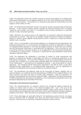 312    WIPO Intellectual Property Handbook: Policy, Law and Use




5.466 The Agreement permits the member countries to reserve the possibility of not applying the
International Classification (or not applying wholly) as far as the finest subdivisions are concerned,
that is to say the sections. This provision is of importance particularly for those Offices that only
register a small number of marks.

5.467 The International Classification contains not only the sections required to place all figurative
elements. It also contains auxiliary sections intended for figurative elements that are already
covered by main sections, but which it is considered useful to group according to a particular
criterion in order to facilitate searching.

5.468 Otherwise, the countries party to the Agreement are required to apply the International
Classification as it stands. They may not, for example, change the content or number of categories,
divisions or sections, group together varying sections to form a single one or create new sections,
whether main or auxiliary.

5.469 Since it is not possible to directly place obligations on intergovernmental organizations, the
Agreement provides that, if a country party to the Agreement entrusts the registration of marks to
an intergovernmental authority, it must take all possible measures to ensure that such authority
uses the International Classification in accordance with the Agreement. Once it has done so, such
an authority would be in the same situation, as far as application of the International Classification
is concerned, as a national Office. In particular, it would have the same possibility of entering the
reservation referred to above.

5.470 The Agreement has established a Committee of Experts to make amendments and
additions, as required by changes in technology and trade or as dictated by experience, to the
International Classification. This Committee of Experts is made up of representatives of the Union
countries and, in addition to its revision work, described above, has the task of facilitating the use
of the Classification — particularly by the developing countries — and of promoting its uniform
application. The intergovernmental organizations specialized in the field of marks, as also other
intergovernmental organizations or non-governmental organizations, may be represented as
observers if so decided by the Committee of Experts or the Director General.

5.471 The amendments and additions made by the Committee of Experts, together with its
recommendations, are notified by the International Bureau of WIPO to the competent Offices in the
Union countries, and enter into force six months after notification; they are contained in an
authentic copy deposited with the Director General of WIPO. Additionally, the International Bureau
of WIPO incorporates the amendments and additions in the Classification and publishes them in the
periodicals designated by the Assembly of the Union.

Advantages of the International Classification

5.472 The internationalization of industrial, technical and commercial relations demands the
creation of uniform tools of work in the industrial property field. Such is the case of the
international classifications produced by cooperation between States, and by means of which the
national Offices are provided with tools which each of them would otherwise have been obliged to
establish and maintain. When documents are exchanged, there is no need to reclassify them.

5.473 These advantages are particularly telling for the developing countries that do not always
have the necessary staff to undertake such tasks, and which permit them to make noticeable
savings in means and time so that they can devote themselves to other priorities.
 