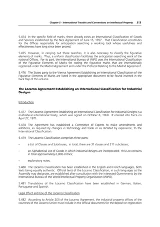 Chapter 5 - International Treaties and Conventions on Intellectual Property   313




5.474 In the specific field of marks, there already exists an International Classification of Goods
and Services established by the Nice Agreement of June 15, 1957. That Classification constitutes
for the Offices responsible for anticipation searching a working tool whose usefulness and
effectiveness have long since been proved.

5.475 However, in carrying out those searches, it is also necessary to classify the figurative
elements of marks. Thus, a uniform classification facilitates the anticipation searching work of the
national Offices. For its part, the International Bureau of WIPO uses the International Classification
of the Figurative Elements of Marks for coding the figurative marks that are internationally
registered under the Madrid Agreement and under the Protocol Relating to the Madrid Agreement.

5.476 The States party to the Vienna Agreement Establishing an International Classification of the
Figurative Elements of Marks are listed in the appropriate document to be found inserted in the
back flap of this volume.


The Locarno Agreement Establishing an International Classification for Industrial
Designs


Introduction


5.477 The Locarno Agreement Establishing an International Classification for Industrial Designs is a
multilateral international treaty, which was signed on October 8, 1968. It entered into force on
April 27, 1971.

5.478 The Agreement has established a Committee of Experts to make amendments and
additions, as required by changes in technology and trade or as dictated by experience, to the
International Classification.

5.479 The Locarno Classification comprises three parts:

-      a List of Classes and Subclasses; in total, there are 31 classes and 211 subclasses;

-      an Alphabetical List of Goods in which industrial designs are incorporated; this List contains
       in total approximately 6,000 entries;

-      explanatory notes.

5.480 The Locarno Classification has been established in the English and French languages, both
texts being equally authentic. Official texts of the Locarno Classification, in such languages as the
Assembly may designate, are established after consultation with the interested Governments by the
International Bureau of the World Intellectual Property Organization (WIPO).

5.481 Translations of the Locarno Classification have been established in German, Italian,
Portuguese and Spanish.

Legal Effect and Use of the Locarno Classification

5.482 According to Article 2(3) of the Locarno Agreement, the industrial property offices of the
countries of the Locarno Union must include in the official documents for the deposit or registration
 