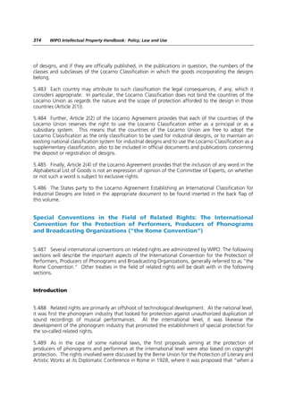 314    WIPO Intellectual Property Handbook: Policy, Law and Use




of designs, and if they are officially published, in the publications in question, the numbers of the
classes and subclasses of the Locarno Classification in which the goods incorporating the designs
belong.

5.483 Each country may attribute to such classification the legal consequences, if any, which it
considers appropriate. In particular, the Locarno Classification does not bind the countries of the
Locarno Union as regards the nature and the scope of protection afforded to the design in those
countries (Article 2(1)).

5.484 Further, Article 2(2) of the Locarno Agreement provides that each of the countries of the
Locarno Union reserves the right to use the Locarno Classification either as a principal or as a
subsidiary system. This means that the countries of the Locarno Union are free to adopt the
Locarno Classification as the only classification to be used for industrial designs, or to maintain an
existing national classification system for industrial designs and to use the Locarno Classification as a
supplementary classification, also to be included in official documents and publications concerning
the deposit or registration of designs.

5.485 Finally, Article 2(4) of the Locarno Agreement provides that the inclusion of any word in the
Alphabetical List of Goods is not an expression of opinion of the Committee of Experts, on whether
or not such a word is subject to exclusive rights.

5.486 The States party to the Locarno Agreement Establishing an International Classification for
Industrial Designs are listed in the appropriate document to be found inserted in the back flap of
this volume.


Special Conventions in the Field of Related Rights: The International
Convention for the Protection of Performers, Producers of Phonograms
and Broadcasting Organizations (“the Rome Convention”)


5.487 Several international conventions on related rights are administered by WIPO. The following
sections will describe the important aspects of the International Convention for the Protection of
Performers, Producers of Phonograms and Broadcasting Organizations, generally referred to as “the
Rome Convention.” Other treaties in the field of related rights will be dealt with in the following
sections.


Introduction


5.488 Related rights are primarily an offshoot of technological development. At the national level,
it was first the phonogram industry that looked for protection against unauthorized duplication of
sound recordings of musical performances. At the international level, it was likewise the
development of the phonogram industry that promoted the establishment of special protection for
the so-called related rights.

5.489 As in the case of some national laws, the first proposals aiming at the protection of
producers of phonograms and performers at the international level were also based on copyright
protection. The rights involved were discussed by the Berne Union for the Protection of Literary and
Artistic Works at its Diplomatic Conference in Rome in 1928, where it was proposed that “when a
 